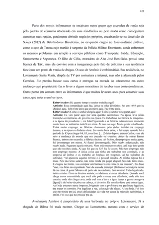122 
Parte dos nossos informantes se encaixam nesse grupo que ascendeu de renda seja 
pelo padrão de consumo observado em suas residências ou pelo modo como conseguiram 
aumentar suas rendas, geralmente abrindo negócios próprios, encaixando-se na descrição de 
Souza (2012) de Batalhadores Brasileiros, ou ocupando cargos no funcionalismo público, 
como o caso de Tereza cujo marido é sargento da Polícia Militar. Entretanto, ainda enfrentam 
os mesmos problemas em relação a serviços públicos como Transporte, Saúde, Educação, 
Saneamento e Segurança. O filho de Célia, moradora do Alto José Bonifácio, possui uma 
licença de Táxi, mas ela convive com a insegurança pelo fato de próximo a sua residência 
funcionar um ponto de venda de drogas. O caso de Antônio é emblemático. Sua residência, no 
Loteamento Santa Maria, dispõe de TV por assinatura e internet, mas não é alcançada pelos 
Correios. Ele precisa buscar suas cartas e entregas na entrada do loteamento em outro 
endereço cujo proprietário faz o favor a alguns moradores de receber suas correspondências. 
Outro ponto em comum entre os informantes é que muitos levaram anos para construir suas 
casas, que antes eram barracos. 
Entrevistador: Há quanto tempo o senhor trabalha aqui? 
Antônio: Essa comunidade aqui faz, deixa eu olha direitinho. Foi em 1993 que eu 
cheguei aqui. Tem vinte anos que eu moro aqui. Faz vinte anos. 
Entrevistador: Como o senhor chegou aqui? Como o senhor veio parar aqui? 
Antônio: Eu vim parar aqui por uma questão econômica. Na época teve umas 
transições econômicas, de governo na época. Eu trabalhava na fábrica de máquinas, 
e na época do presidente..., era João Figueiredo e as fábricas estavam num momento 
muito bom, as indústrias tudo lá em cima. Aí tava no auge. Muita gente trabalhando. 
Tinha muito emprego, as fábricas chamavam pelo rádio, tudinho.era emprego 
demais, e na época o dinheiro dava. Era muita hora extra, e foi tempo quando foi o 
período de 83 pra chegar 84, 85, essa fase. […] Muito depois, entrou Collor, com ele 
veio a mudança da moeda que era cruzado ou cruzeiro. Antes de entrar Itamar 
Franco, entrou em recessão, a fábrica fechou. Aí fechou, desempregou muita gente, 
foi desemprego em massa. Aí fiquei desempregado. Não recebi indenização, não 
recebi nada. Pagaram aquela mixaria. Nem todo mundo recebeu. Até hoje teve gente 
que não recebeu ainda. Aí que foi que eu fiz? Eu fiz assim. Não tem emprego, não 
tem emprego mesmo. A única coisa que tinha era trabalhar nos comércio, e as 
empresa de ônibus e os trabalho de limpeza em hospitais. Aí fui trabalhar de 
cobrador. “Aí apareceu aqueles terreno e o pessoal invadiu. Aí minha esposa foi e 
disse. Nós não temo salário, não temo renda pra pagar aluguel. Nós não temo mais. 
E chegou no limite, vou comprar um barraco lá em cima, lá na invasão”. Eu disse 
“não, vou ficar envergonhado. Sair da avenida principal (Belmiro Correa) pra morar 
lá em cima, A gente Morava alí perto do mercadinho, bem central. Tudo legalizado, 
tudo certinho. Com os direitos sociais, a cidadania, exercer cidadania. Quando você 
chega numa comunidade que você não pode exercer sua cidadania, onde não tem 
correio, onde não chega carta, onde mal tem a luz e a água. Antes a gente carregava 
[água] lá de baixo da pista na cabeça, aí de noite. De um dia desse que entrou água. 
Até hoje estamos nesse impasse, brigando com a prefeitura pra prefeitura legalizar, 
pra trazer os correios. Pra legalizar a rua, colocação de placas. Aí até hoje. Foi isso 
que me trouxe pra cá, essas dificuldades da vida por causa da recessão econômica, e 
enfim. Foi isso que nos trouxe pra cá. 
Atualmente Antônio é proprietário de uma barbearia no próprio Loteamento. Já a 
chegada de Dilma foi mais recente. Chegar ao Loteamento, mesmo com o serviço de 
 