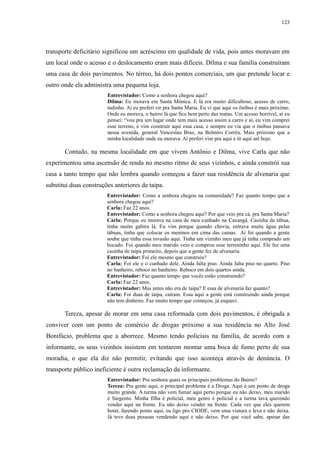 123 
transporte deficitário significou um acréscimo em qualidade de vida, pois antes moravam em 
um local onde o acesso e o deslocamento eram mais difíceis. Dilma e sua família construíram 
uma casa de dois pavimentos. No térreo, há dois pontos comerciais, um que pretende locar e 
outro onde ela administra uma pequena loja. 
Entrevistador: Como a senhora chegou aqui? 
Dilma: Eu morava em Santa Mônica. E lá era muito dificultoso, acesso de carro, 
tudinho. Aí eu preferi vir pra Santa Maria. Eu vi que aqui os ônibus é mais próximo. 
Onde eu morava, o bairro lá que fica bem perto das matas. Um acesso horrível, aí eu 
pensei: “vou pra um lugar onde tem mais acesso assim a carro e aí, eu vim comprei 
esse terreno, e vim construir aqui essa casa, e sempre eu via que o ônibus passava 
nessa avenida, general Venceslau Braz, na Belmiro Corrêa. Mais próximo que a 
minha localidade onde eu morava. Aí preferi vim pra aqui e tô aqui até hoje. 
Contudo, na mesma localidade em que vivem Antônio e Dilma, vive Carla que não 
experimentou uma ascensão de renda no mesmo ritmo de seus vizinhos, e ainda constrói sua 
casa a tanto tempo que não lembra quando começou a fazer sua residência de alvenaria que 
substitui duas construções anteriores de taipa. 
Entrevistador: Como a senhora chegou na comunidade? Faz quanto tempo que a 
senhora chegou aqui? 
Carla: Faz 22 anos. 
Entrevistador: Como a senhora chegou aqui? Por que veio pra cá, pra Santa Maria? 
Carla: Porque eu morava na casa de meu cunhado na Caxangá. Casinha de tábua, 
tinha muito gabiru lá. Eu vim porque quando chovia, entrava muita água pelas 
tábuas, tinha que colocar os meninos em cima das camas. Aí foi quando a gente 
soube que tinha essa invasão aqui. Tinha um vizinho meu que já tinha comprado um 
bocado. Foi quando meu marido veio e comprou esse terreninho aqui. Ele fez uma 
casinha de taipa primeiro, depois que a gente fez de alvenaria. 
Entrevistador: Foi ele mesmo que construiu? 
Carla: Foi ele e o cunhado dele. Ainda falta piso. Ainda falta piso no quarto. Piso 
no banheiro, reboco no banheiro. Reboco em dois quartos ainda. 
Entrevistador: Faz quanto tempo que vocês estão construindo? 
Carla: Faz 22 anos. 
Entrevistador: Mas antes não era de taipa? E essa de alvenaria faz quanto? 
Carla: Foi duas de taipa, caíram. Essa aqui a gente está construindo ainda porque 
não tem dinheiro. Faz muito tempo que começou, já esqueci. 
Tereza, apesar de morar em uma casa reformada com dois pavimentos, é obrigada a 
conviver com um ponto de comércio de drogas próximo a sua residência no Alto José 
Bonifácio, problema que a aborrece. Mesmo tendo policiais na família, de acordo com a 
informante, os seus vizinhos insistem em tentarem montar uma boca de fumo perto de sua 
moradia, o que ela diz não permitir, evitando que isso aconteça através de denúncia. O 
transporte público ineficiente é outra reclamação da informante. 
Entrevistador: Pra senhora quais os principais problemas do Bairro? 
Tereza: Pra gente aqui, o principal problema é a Droga. Aqui é um ponto de droga 
muito grande. A turma não vem fumar aqui perto porque eu não deixo, meu marido 
é Sargento. Minha filha é policial, meu genro é policial e a turma tava querendo 
vender aqui na frente. Eu não deixo vender na frente. Cada vez que eles querem 
botar, fazendo ponto aqui, eu ligo pro CIODE, vem uma viatura e leva e não deixa. 
Já teve duas pessoas vendendo aqui e não deixo. Por que você sabe, apesar das 
 