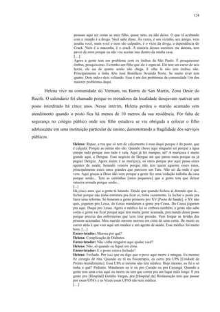124 
pessoas aqui ser como se meu filho, quase neto, eu não deixo. O que tá acabando 
com o mundo é a droga. Você sabe disso. Às vezes, é seu vizinho, seu amigo, vem 
assalta você, mata você e nem são culpados, é o vício da droga, a dependência do 
Crack. Nem é a maconha, é o crack. A maioria desses meninos me detesta, tem 
pavor de mim porque eu não vou aceitar isso dentro da minha casa. 
[…] 
Agora a gente tem um problema com os ônibus da São Paulo. É pouquíssimo 
ônibus, pouquíssimo. Eu tenho um filho que ele é especial. Ele tem um curso de seis 
horas, ele sai de quatro senão não chega. E olhe lá não tem ônibus não. 
Principalmente a linha Alto José Bonifácio Avenida Norte. Se muito tiver tem 
quatro. Dois indo e dois voltando. Esse é um dos problemas da comunidade Um dos 
maiores problemas daqui. 
Helena vive na comunidade do Vietnam, no Bairro de San Martin, Zona Oeste do 
Recife. O calendário foi chamado porque os moradores da localidade desejavam reativar um 
posto interditado há cinco anos. Nesse ínterim, Helena perdeu o marido acamado sem 
atendimento quando o posto fica há menos de 10 metros da sua residência. Por falta de 
segurança no colégio público onde seu filho estudava se viu obrigada a colocar o filho 
adolescente em uma instituição particular de ensino, demonstrando a fragilidade dos serviços 
públicos. 
Helena: Rapaz, a rua que só tem de calçamento é essa daqui porque é do posto, que 
é calçada. Porque as outras não são. Quando chove aqui ninguém sai porque a água 
entope tudo porque isso tudo é vala. Aqui já foi mangue, né? A muriçoca é muito 
grande aqui, a Dengue. Esse negócio de Dengue até que parou mais porque eu já 
peguei Dengue. Agora assim é as muriçoca, os ratos porque por aqui passa esses 
agentes de saúde, botando veneno porque não tem quem aguente esses ratos, 
principalmente esses ratos grandes que parecem um Tatu. Não sei da onde é que 
vem. Aqui graças a Deus não vem porque a gente fez uma vedação todinha da casa 
porque senão... Tem as catitinhas [ratos pequenos] que a gente tem que deixar 
ratoeira armada porque senão... 
[...} 
Há cinco anos que a gente tá lutando. Desde que quando fechou aí dizendo que ia... 
fechar porque não tinha estrutura pra ficar aí, tinha vazamento. Ia fechar o posto pra 
fazer uma reforma. Só botaram a gente primeiro pro XV [Posto de Saúde], o XV não 
quis, jogaram pro Lessa, do Lessa mandaram a gente pra Ceasa. Da Ceasa jogaram 
pra aqui. Daqui pro Lessa. Agora o médico foi se embora também, a gente não sabe 
como a gente vai ficar porque aqui tem muita gente acamada, precisando desse posto 
porque precisa das enfermeiras que vem tirar pressão. Vem limpar as feridas das 
pessoas acamadas. Meu marido mesmo morreu em cima de uma cama. De muito eu 
correr atrás é que veio aqui um médico e um agente de saúde. Esse médico foi muito 
bom. […] 
Entrevistador: Morreu por quê? 
Helena: Complicação de Diabetes. 
Entrevistador: Não vinha ninguém aqui ajudar você? 
Helena: Não, só quando eu fiquei em cima. 
Entrevistador: E o posto estava fechado? 
Helena: Fechado. Por isso que eu digo que o povo aqui morre à míngua. Eu mesmo 
fiz cirurgia de rins. Quando eu tô na fisioterapia, eu corro pra UPA [Unidade de 
Pronto Atendimento]. Essa UPA aí mesmo não tem médico. Hoje mesmo, eu fui e só 
tinha o quê? Pediatra. Mandaram eu ir ou pro Curado ou pra Caxangá. Quando a 
gente tem uma crise aqui ou morre ou tem que correr pra um lugar mais longe. E pra 
gente pro [Hospital] Getúlio Vargas, pra [Hospital da] Restauração tem que passar 
por essas UPA's e as Vezes essas UPAS não tem médico. 
[…] 
 