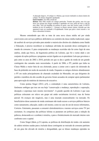 125 
A educação daqui é...O colégio é o Helena, que tavam roubando os alunos dentro do 
colégio. Os alunos chegando apanhando. 
Entrevistador: Teu filho estuda lá? 
Helena: Meu filho estuda em colégio particular. Tirando das goelas, mas tive que 
fazer isso porque pra chegar assaltado e apanhado em casa, pode até tirar a vida do 
meu filho. Tem um batalhão de política lá perto, mas não resolve nada. O NETV 
também já teve lá também […] porque os alunos mesmo chamo, dizendo que não 
aguentava mais ser assaltado e tá apanhando. Gente que pula o muro mesmo e vai 
fazer a desordem lá dentro. 
Mesmo entendendo que não se trata de uma nova classe média até por ainda 
conviverem com serviços públicos deficitários ao contrário da classe média tradicional, capaz 
de usufruir de serviços privados para atender a maioria dos direitos de cidadania como Saúde 
e Educação, é preciso reconhecer as mudanças advindas da ascensão desse contingente ao 
mundo do consumo. E para compreender as mudanças ocorridas não há como fugir de uma 
análise, ainda que breve, da hegemonia política do Lulismo, que foi o nome dado a um 
conjunto de ações políticas e programas sociais ligados ao ex-presidente Lula que governou o 
país entre os anos de 2002 e 2010, período em que se deu o ganho de renda de um grande 
contingente das camadas mais necessitadas. A partir de 2006, o PT, partido que tinha na 
Classe Média a maior fatia de seu eleitorado, passa a contar com o apoio do eleitorado da 
base da pirâmide em razão da ascensão de renda. Enquanto os antigos eleitores abandonaram 
o PT em razão principalmente do chamado escândalo do Mensalão, em que dirigentes do 
partido e membros do alto escalão do governo foram acusados de comprar apoio parlamentar 
para aprovação de matérias de interesse do executivo. 
Como pontua Singer (2012, p.9), a contradição é uma característica do Lulismo, 
fenômeno ambíguo que traz em seu bojo “conservação e mudança, reprodução e superação, 
decepção e esperança num mesmo movimento”. A grande questão do Lulismo é que suas 
políticas colocaram em relevo um grupo até então socialmente invisível, mas de forma 
parcial. Os avanços são inegáveis, mas é uma inserção essencialmente via mercado. Os 
beneficiários desse aumento de renda continuam não tendo acesso a serviços públicos básicos 
como saneamento, educação, saúde e até mesmo, como no caso de um de nossos informantes, 
Correios. Entretanto, passaram a consumir eletrodomésticos e mesmo serviços como TV por 
assinatura. As conquistas das políticas lulistas se pautaram em políticas para a redução da 
pobreza, destacando-se o combate à miséria, e para o fortalecimento do mercado interno sem 
confronto com o capital. 
Como Singer (Idem, p.21) aponta, as políticas de distribuição de renda e de aumento 
do salário mínimo usadas para a inclusão desse contingente ao mercado de consumo partiram 
de um grau tão elevado de miséria e desigualdade, que as tênues mudanças operadas na 
 