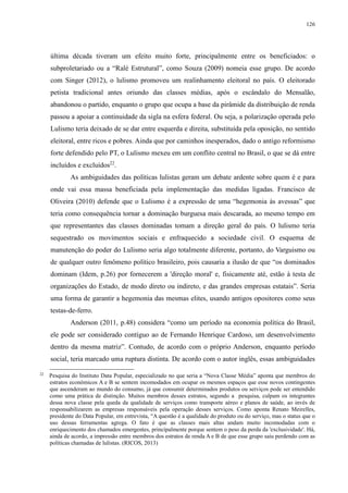 126 
última década tiveram um efeito muito forte, principalmente entre os beneficiados: o 
subproletariado ou a “Ralé Estrutural”, como Souza (2009) nomeia esse grupo. De acordo 
com Singer (2012), o lulismo promoveu um realinhamento eleitoral no país. O eleitorado 
petista tradicional antes oriundo das classes médias, após o escândalo do Mensalão, 
abandonou o partido, enquanto o grupo que ocupa a base da pirâmide da distribuição de renda 
passou a apoiar a continuidade da sigla na esfera federal. Ou seja, a polarização operada pelo 
Lulismo teria deixado de se dar entre esquerda e direita, substituída pela oposição, no sentido 
eleitoral, entre ricos e pobres. Ainda que por caminhos inesperados, dado o antigo reformismo 
forte defendido pelo PT, o Lulismo mexeu em um conflito central no Brasil, o que se dá entre 
incluídos e excluídos22. 
As ambiguidades das políticas lulistas geram um debate ardente sobre quem é e para 
onde vai essa massa beneficiada pela implementação das medidas ligadas. Francisco de 
Oliveira (2010) defende que o Lulismo é a expressão de uma “hegemonia às avessas” que 
teria como consequência tornar a dominação burguesa mais descarada, ao mesmo tempo em 
que representantes das classes dominadas tomam a direção geral do país. O lulismo teria 
sequestrado os movimentos sociais e enfraquecido a sociedade civil. O esquema de 
manutenção do poder do Lulismo seria algo totalmente diferente, portanto, do Varguismo ou 
de qualquer outro fenômeno político brasileiro, pois causaria a ilusão de que “os dominados 
dominam (Idem, p.26) por fornecerem a 'direção moral' e, fisicamente até, estão à testa de 
organizações do Estado, de modo direto ou indireto, e das grandes empresas estatais”. Seria 
uma forma de garantir a hegemonia das mesmas elites, usando antigos opositores como seus 
testas-de-ferro. 
Anderson (2011, p.48) considera “como um período na economia política do Brasil, 
ele pode ser considerado contíguo ao de Fernando Henrique Cardoso, um desenvolvimento 
dentro da mesma matriz”. Contudo, de acordo com o próprio Anderson, enquanto período 
social, teria marcado uma ruptura distinta. De acordo com o autor inglês, essas ambiguidades 
22 Pesquisa do Instituto Data Popular, especializado no que seria a “Nova Classe Média” aponta que membros do 
estratos econômicos A e B se sentem incomodados em ocupar os mesmos espaços que esse novos contingentes 
que ascenderam ao mundo do consumo, já que consumir determinados produtos ou serviços pode ser entendido 
como uma prática de distinção. Muitos membros desses estratos, segundo a pesquisa, culpam os integrantes 
dessa nova classe pela queda da qualidade de serviços como transporte aéreo e planos de saúde, ao invés de 
responsabilizarem as empresas responsáveis pela operação desses serviços. Como aponta Renato Meirelles, 
presidente do Data Popular, em entrevista, “A questão é a qualidade do produto ou do serviço, mas o status que o 
uso dessas ferramentas agrega. O fato é que as classes mais altas andam muito incomodadas com o 
enriquecimento dos chamados emergentes, principalmente porque sentem o peso da perda da 'exclusividade'. Há, 
ainda de acordo, a impressão entre membros dos estratos de renda A e B de que esse grupo saiu perdendo com as 
políticas chamadas de lulistas. (RICOS, 2013) 
 