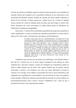 127 
são fruto de resíduos de lealdades antigas dos políticos latino-americanos com postulados de 
esquerda. Mesmo não rompendo com os postulados neoliberais de seus antecessores, esses 
governantes pós-ditaduras militares oriundos da esquerda não teriam aderido totalmente às 
teorias do livre mercado. Já Singer, aponta que o grande motivo de o lulismo ter atingido 
sucesso eleitoral foi a ideia de mudança dentro da ordem, pois para Singer os estratos mais 
baixos alimentam uma visão conservadora no campo político apesar de defenderem um 
Estado forte na redução das desigualdades. 
Dessa forma, “o lulismo dilui a polarização esquerda/direita porque busca equilibrar as 
classes fundamentais e esvazia as posições que pretendem representá-las na esfera política” 
(Idem, p.35). Para o autor, o PT passou por uma espécie semi-transformismo. 
Na prática ocorreu algo como um “semitransformismo”. Os quadros do PT que 
anteriormente defendiam o programa “intensamente reformista” se tornaram agente de 
um reformismo fraco, comprometidos com a decisão de não causar a radicalização que 
pregavam na origem. Meu argumento é que o reformismo lulista é lento e 
desmobilizador, mas é reformismo. Cria-se a ilusão da estagnação para, na realidade, 
promover modificações em silencioso curso. Com respeito à pobreza, por exemplo, 
cabe ressaltar que a velocidade da redução nem é pequena em termos absolutos, 
sobretudo no Nordeste. A queda da desigualdade, medida pelo índice de Gini […] 
ganhou rapidez no lulismo do segundo mandato. Representa, entretanto, um 
movimento vagaroso diante da abissal desigualdade brasileira, mantendo-se um largo 
estoque de iniquidade para as décadas seguintes, e se realiza sem mobilização e 
organização desde baixo, o que pode comprometê-lo numa situação de crise. 
(SINGER, 2012, p.45-6) 
Acreditamos que por haver um movimento sem mobilização, como defende Singer, e 
pelo fato de o Lulismo não ser de forma alguma incompatível com políticas de cunho 
neoliberal que a luta pelos corações e mentes do contingente que experimentou ganhos de 
renda na última década está em aberto. Não estamos falando aqui da questão eleitoral 
envolvendo o Lulismo e seus herdeiros, mas como essa classe adentrando ao mundo do 
consumo vai se enxergar: como cidadão ou consumidor. Há, entre os nossos informantes, uma 
indignação com a qualidade dos serviços públicos, mas não há pistas de como essas melhores 
seriam atingidas. Melhoria da eficiência governamental na prestação de serviços públicos ou 
privatização/terceirização desses mesmos serviços? Trabalhamos com a ideia de que o 
Jornalismo de Serviço é uma expressão dessa disputa. 
 