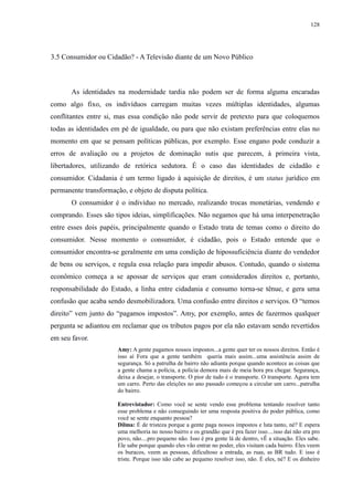 128 
3.5 Consumidor ou Cidadão? - A Televisão diante de um Novo Público 
As identidades na modernidade tardia não podem ser de forma alguma encaradas 
como algo fixo, os indivíduos carregam muitas vezes múltiplas identidades, algumas 
conflitantes entre si, mas essa condição não pode servir de pretexto para que coloquemos 
todas as identidades em pé de igualdade, ou para que não existam preferências entre elas no 
momento em que se pensam políticas públicas, por exemplo. Esse engano pode conduzir a 
erros de avaliação ou a projetos de dominação sutis que parecem, à primeira vista, 
libertadores, utilizando de retórica sedutora. É o caso das identidades de cidadão e 
consumidor. Cidadania é um termo ligado à aquisição de direitos, é um status jurídico em 
permanente transformação, e objeto de disputa política. 
O consumidor é o indivíduo no mercado, realizando trocas monetárias, vendendo e 
comprando. Esses são tipos ideias, simplificações. Não negamos que há uma interpenetração 
entre esses dois papéis, principalmente quando o Estado trata de temas como o direito do 
consumidor. Nesse momento o consumidor, é cidadão, pois o Estado entende que o 
consumidor encontra-se geralmente em uma condição de hipossuficiência diante do vendedor 
de bens ou serviços, e regula essa relação para impedir abusos. Contudo, quando o sistema 
econômico começa a se apossar de serviços que eram considerados direitos e, portanto, 
responsabilidade do Estado, a linha entre cidadania e consumo torna-se tênue, e gera uma 
confusão que acaba sendo desmobilizadora. Uma confusão entre direitos e serviços. O “temos 
direito” vem junto do “pagamos impostos”. Amy, por exemplo, antes de fazermos qualquer 
pergunta se adiantou em reclamar que os tributos pagos por ela não estavam sendo revertidos 
em seu favor. 
Amy: A gente pagamos nossos impostos...a gente quer ter os nossos direitos. Então é 
isso aí Fora que a gente também queria mais assim...uma assistência assim de 
segurança. Só a patrulha de bairro não adianta porque quando acontece as coisas que 
a gente chama a polícia, a polícia demora mais de meia hora pra chegar. Segurança, 
deixa a desejar, o transporte. O pior de tudo é o transporte. O transporte. Agora tem 
um carro. Perto das eleições no ano passado começou a circular um carro...patrulha 
do bairro. 
Entrevistador: Como você se sente vendo esse problema tentando resolver tanto 
esse problema e não conseguindo ter uma resposta positiva do poder pública, como 
você se sente enquanto pessoa? 
Dilma: É de tristeza porque a gente paga nossos impostos e luta tanto, né? E espera 
uma melhoria no nosso bairro e os grandão que é pra fazer isso....isso daí não era pro 
povo, não....pro pequeno não. Isso é pra gente lá de dentro, vÊ a situação. Eles sabe. 
Ele sabe porque quando eles vão entrar no poder, eles visitam cada bairro. Eles veem 
os buracos, veem as pessoas, dificultoso a entrada, as ruas, as BR tudo. E isso é 
triste. Porque isso não cabe ao pequeno resolver isso, não. É eles, né? E os dinheiro 
 