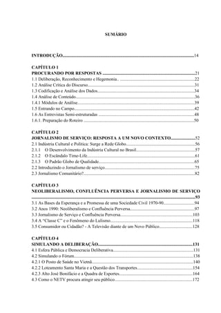 SUMÁRIO 
INTRODUÇÃO......................................................................................................................14 
CAPÍTULO 1 
PROCURANDO POR RESPOSTAS ...................................................................................21 
1.1 Deliberação, Reconhecimento e Hegemonia.. ...................................................................22 
1.2 Análise Crítica do Discurso................................................................................................31 
1.3 Codificação e Análise dos Dados.......................................................................................34 
1.4 Análise de Conteúdo...........................................................................................................36 
1.4.1 Módulos de Análise.........................................................................................................39 
1.5 Entrando no Campo............................................................................................................42 
1.6 As Entrevistas Semi-estruturadas ......................................................................................48 
1.6.1. Preparação do Roteiro ...................................................................................................50 
CAPÍTULO 2 
JORNALISMO DE SERVIÇO: RESPOSTA A UM NOVO CONTEXTO......................52 
2.1 Indústria Cultural e Política: Surge a Rede Globo..............................................................56 
2.1.1 O Desenvolvimento da Indústria Cultural no Brasil.....................................................57 
2.1.2 O Escândalo Time-Life.................................................................................................61 
2.1.3 O Padrão Globo de Qualidade......................................................................................65 
2.2 Introduzindo o Jornalismo de serviço.................................................................................75 
2.3 Jornalismo Comunitário?....................................................................................................82 
CAPÍTULO 3 
NEOLIBERALISMO, CONFLUÊNCIA PERVERSA E JORNALISMO DE SERVIÇO 
...................................................................................................................................................93 
3.1 As Bases da Esperança e a Promessa de uma Sociedade Civil 1970-90............................94 
3.2 Anos 1990: Neoliberalismo e Confluência Perversa..........................................................97 
3.3 Jornalismo de Serviço e Confluência Perversa.................................................................103 
3.4 A “Classe C” e o Fenômeno do Lulismo..........................................................................118 
3.5 Consumidor ou Cidadão? - A Televisão diante de um Novo Público..............................128 
CAPÍTULO 4 
SIMULANDO A DELIBERAÇÃO.....................................................................................131 
4.1 Esfera Pública e Democracia Deliberativa........................................................................131 
4.2 Simulando o Fórum...........................................................................................................138 
4.2.1 O Posto de Saúde no Vietnã...........................................................................................140 
4.2.2 Loteamento Santa Maria e a Questão dos Transportes..................................................154 
4.2.3 Alto José Bonifácio e a Quadra de Esportes..................................................................164 
4.3 Como o NETV procura atingir seu público......................................................................172 
 