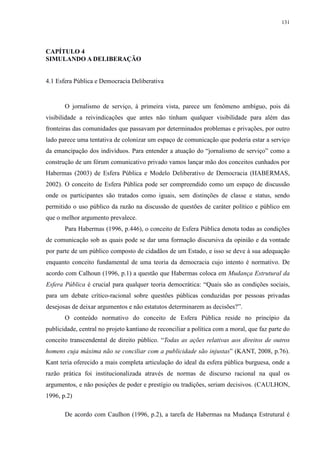 131 
CAPÍTULO 4 
SIMULANDO A DELIBERAÇÃO 
4.1 Esfera Pública e Democracia Deliberativa 
O jornalismo de serviço, à primeira vista, parece um fenômeno ambíguo, pois dá 
visibilidade a reivindicações que antes não tinham qualquer visibilidade para além das 
fronteiras das comunidades que passavam por determinados problemas e privações, por outro 
lado parece uma tentativa de colonizar um espaço de comunicação que poderia estar a serviço 
da emancipação dos indivíduos. Para entender a atuação do “jornalismo de serviço” como a 
construção de um fórum comunicativo privado vamos lançar mão dos conceitos cunhados por 
Habermas (2003) de Esfera Pública e Modelo Deliberativo de Democracia (HABERMAS, 
2002). O conceito de Esfera Pública pode ser compreendido como um espaço de discussão 
onde os participantes são tratados como iguais, sem distinções de classe e status, sendo 
permitido o uso público da razão na discussão de questões de caráter político e público em 
que o melhor argumento prevalece. 
Para Habermas (1996, p.446), o conceito de Esfera Pública denota todas as condições 
de comunicação sob as quais pode se dar uma formação discursiva da opinião e da vontade 
por parte de um público composto de cidadãos de um Estado, e isso se deve à sua adequação 
enquanto conceito fundamental de uma teoria da democracia cujo intento é normativo. De 
acordo com Calhoun (1996, p.1) a questão que Habermas coloca em Mudança Estrutural da 
Esfera Pública é crucial para qualquer teoria democrática: “Quais são as condições sociais, 
para um debate crítico-racional sobre questões públicas conduzidas por pessoas privadas 
desejosas de deixar argumentos e não estatutos determinarem as decisões?”. 
O conteúdo normativo do conceito de Esfera Pública reside no princípio da 
publicidade, central no projeto kantiano de reconciliar a política com a moral, que faz parte do 
conceito transcendental de direito público. “Todas as ações relativas aos direitos de outros 
homens cuja máxima não se conciliar com a publicidade são injustas” (KANT, 2008, p.76). 
Kant teria oferecido a mais completa articulação do ideal da esfera pública burguesa, onde a 
razão prática foi institucionalizada através de normas de discurso racional na qual os 
argumentos, e não posições de poder e prestígio ou tradições, seriam decisivos. (CAULHON, 
1996, p.2) 
De acordo com Caulhon (1996, p.2), a tarefa de Habermas na Mudança Estrutural é 
 