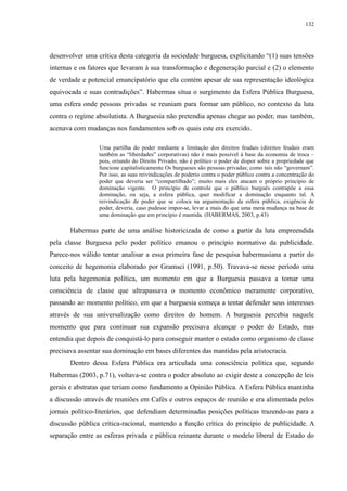 132 
desenvolver uma crítica desta categoria da sociedade burguesa, explicitando “(1) suas tensões 
internas e os fatores que levaram à sua transformação e degeneração parcial e (2) o elemento 
de verdade e potencial emancipatório que ela contém apesar de sua representação ideológica 
equivocada e suas contradições”. Habermas situa o surgimento da Esfera Pública Burguesa, 
uma esfera onde pessoas privadas se reuniam para formar um público, no contexto da luta 
contra o regime absolutista. A Burguesia não pretendia apenas chegar ao poder, mas também, 
acenava com mudanças nos fundamentos sob os quais este era exercido. 
Uma partilha do poder mediante a limitação dos direitos feudais (direitos feudais eram 
também as “liberdades” corporativas) não é mais possível à base da economia de troca – 
pois, oriundo do Direito Privado, não é político o poder de dispor sobre a propriedade que 
funcione capitalisticamente Os burgueses são pessoas privadas; como tais não “governam”. 
Por isso, as suas reivindicações de poderio contra o poder público contra a concentração do 
poder que deveria ser “compartilhado”; muito mais eles atacam o próprio princípio de 
dominação vigente. O princípio de controle que o público burguês contrapõe a essa 
dominação, ou seja, a esfera pública, quer modificar a dominação enquanto tal. A 
reivindicação de poder que se coloca na argumentação da esfera pública, exigência de 
poder, deveria, caso pudesse impor-se, levar a mais do que uma mera mudança na base de 
uma dominação que em princípio é mantida. (HABERMAS, 2003, p.43) 
Habermas parte de uma análise historicizada de como a partir da luta empreendida 
pela classe Burguesa pelo poder político emanou o princípio normativo da publicidade. 
Parece-nos válido tentar analisar a essa primeira fase de pesquisa habermasiana a partir do 
conceito de hegemonia elaborado por Gramsci (1991, p.50). Travava-se nesse período uma 
luta pela hegemonia política, um momento em que a Burguesia passava a tomar uma 
consciência de classe que ultrapassava o momento econômico meramente corporativo, 
passando ao momento político, em que a burguesia começa a tentar defender seus interesses 
através de sua universalização como direitos do homem. A burguesia percebia naquele 
momento que para continuar sua expansão precisava alcançar o poder do Estado, mas 
entendia que depois de conquistá-lo para conseguir manter o estado como organismo de classe 
precisava assentar sua dominação em bases diferentes das mantidas pela aristocracia. 
Dentro dessa Esfera Pública era articulada uma consciência política que, segundo 
Habermas (2003, p.71), voltava-se contra o poder absoluto ao exigir deste a concepção de leis 
gerais e abstratas que teriam como fundamento a Opinião Pública. A Esfera Pública mantinha 
a discussão através de reuniões em Cafés e outros espaços de reunião e era alimentada pelos 
jornais político-literários, que defendiam determinadas posições políticas trazendo-as para a 
discussão pública crítica-racional, mantendo a função crítica do princípio de publicidade. A 
separação entre as esferas privada e pública reinante durante o modelo liberal de Estado do 
 