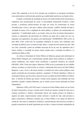 133 
século XIX, amparada na lei de livre mercado que considerava as transações econômicas 
como pertencentes à esfera privada, permitia que a publicidade mantivesse sua função crítica. 
Contudo, a instituição da sociedade de massa e do Estado de Bem-Estar Social passa a 
estabelecer uma racionalização do social. A racionalidade instrumental invadiria a esfera 
privada, o jornalismo político-literário dá lugar aos meios de comunicação de massa 
orientados para o lucro e não para o debate crítico-racional, o público ilustrado dá lugar à 
sociedade de massa. Com a ampliação da esfera pública, os debates são transformados em 
espetáculos. “A 'publicidade' perde a sua função crítica em favor da função demonstrativa: 
mesmos os argumentos são pervertidos em símbolos aos quais não se pode, por sua vez, 
responder com argumentos, mas apenas com identificações” (HABERMAS, 2003, p.241). Já 
para Mills (1956, p.302) não há sociedades totalmente de massa, nem totalmente uma 
sociedade de públicos, pois se tratam de tipos ideais, e sempre há uma mistura dos dois. Mas 
sua visão, construída a partir da realidade americana da era de ouro do capitalismo não é 
menos sombria: a sociedade de massas estaria situada entre a sociedade de públicos e o 
totalitarismo (Idem, p.304). 
As críticas à formulação de Esfera Pública de Habermas passam pela idealização da 
Esfera Pública Burguesa até a discriminação operada dentro dessa instância às mulheres e 
classes subalternas, mas mesmo assim reconhecem o potencial normativo do conceito 
(FRASER, 1996). Trinta anos depois, Habermas (1996) revisa os postulados de seu trabalho 
clássico, reconhece as críticas feitas ao conceito e idealização feita acerca da Esfera Pública 
Burguesa, o que o levou a dar pouca atenção à existência de outras esferas públicas como 
aquela constituída por movimentos operários e populares. O filósofo abandona a ênfase na 
construção histórica, que teria sido a causa de seu erro na análise da Esfera Pública no Welfare 
State. A filosofia da história que encara o mundo social enquanto uma totalidade não teria 
permitido, segundo o próprio Habermas, que as esferas sociais fossem analisadas de forma 
independente. 
Habermas (1996, p.452-453) insere o conceito de Esfera Pública dentro de sua Teoria 
da Ação Comunicativa, em que o mundo social é divido em sistema e mundo da vida com os 
sistemas econômico e político, funcionando através das sanções positiva do dinheiro e 
negativa do poder, respectivamente, tentam colonizar o mundo da vida, onde prevalece a 
lógica comunicativa. Habermas considera que a Esfera Pública é um espaço de defesa do 
mundo da vida contra os imperativos sistêmicos, caracterizada por dois processos cruzados: a 
geração comunicativa do poder legitimado por um lado e o desenvolvimento manipulador do 
 