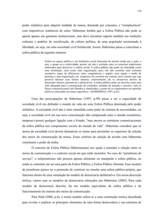 134 
poder midiático para adquirir lealdade de massa, demanda por consumo, e "complacência" 
com imperativos sistêmicos de outro. Habermas lembra que a Esfera Pública não pode se 
apoiar apenas em garantias institucionais, mas deve encontrar suporte também nas tradições 
culturais e padrões de socialização, da cultura política, de uma população acostumada à 
liberdade, ou seja, em uma sociedade civil fortalecida. Assim, Habermas passa a conceituar a 
esfera pública da seguinte maneira: 
Esfera ou espaço público é um fenômeno social elementar do mesmo modo que a ação, o 
ator, o grupo ou a coletividade; porém, ele não é arrolado entre os conceitos tradicionais 
elaborados para descrever a ordem social. A esfera pública não pode ser entendida como 
uma instituição, nem como uma organização, pois, ela não constitui uma estrutura 
normativa capaz de diferenciar entre competências e papéis, nem regula o modo de 
pertença a uma organização, etc. tampouco ela constitui um sistema, pois, mesmo que seja 
possível delinear seus limites internos, exteriormente ela se caracteriza através de 
horizontes abertos, permeáveis e deslocáveis. A esfera pública pode ser descrita como uma 
rede adequada para a comunicação de conteúdos, tomadas de posição e opiniões; nela os 
fluxos comunicacionais são filtrados e sintetizados, a ponto de se condensarem em opiniões 
públicas enfeixadas em temas específicos. (HABERMAS, 1997, p.92) 
Uma das preocupações de Habermas (1997, p.99) passa a ser a capacidade da 
sociedade civil em defender o mundo da vida em uma Esfera Pública dominada pelo poder 
midiático. A sociedade civil não é mais entendida como parte do sistema de necessidades, ou 
seja, a sociedade civil em sua nova conceituação não compreende mais o mundo econômico, 
tampouco possui qualquer ligação com o Estado, “mas ancora as estruturas comunicacionais 
da esfera pública nos componentes sociais do mundo da vida”. Habermas considera que os 
atores da sociedade civil devem dramatizar os temas para preencher os requisitos de seleção 
dos meios de comunicação de massa. Esses critérios de seleção de acordo com Habermas 
constituem o poder da mídia. 
O conceito de Esfera Pública Habermasiano nos ajuda a entender a relação entre os 
meios de comunicação e o contexto social em que estão inseridos. No caso do “jornalismo de 
serviço”, o telejornalismo não procura apenas alimentar ou manipular a esfera pública, ou 
ainda se contentar em ser uma parte da Esfera Pública, a Esfera Pública Abstrata. Esse modelo 
de jornalismo parece ter a pretensão de construir ou simular uma esfera pública própria, que 
funciona dentro de uma simulação do modelo de democracia deliberativa. Em nossa descrição 
teórica, vamos usar os modelos de democracia esboçados por Habermas (2002). Para cada 
modelo de democracia descrito, há um modelo equivalente de esfera pública e de 
funcionamento do sistema dos meios de comunicação. 
Para Held (2006, p.6), o termo modelo refere-se a uma construção teórica desenhada 
para revelar e explicar os principais elementos de uma forma democrática e sua estrutura de 
 