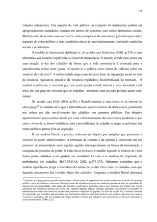 135 
relações subjacentes. Um aspecto da vida pública ou conjunto de instituições podem ser 
apropriadamente entendidos somente em termos de conexões com outros fenômenos sociais. 
Modelos são, de acordo com esse marco, redes complexas de conceitos e generalizações sobre 
aspectos do reino político e suas condições-chave de entrincheiramento, incluindo condições 
sociais e econômicas. 
O modelo de democracia deliberativa, de acordo com Habermas (2002, p.270) é uma 
alternativa aos modelos republicano e liberal de democracia. O modelo republicano preza por 
uma atuação cívica dos cidadãos de forma que a vida comunitária é orientada para o 
entendimento mútuo entre iguais. “Concebe-se a política como forma de reflexão sobre um 
contexto de vida ético”. A solidariedade surge como terceira fonte de integração social ao lado 
da instância reguladora estatal e da instância reguladora descentralizada do mercado. O 
modelo republicano é marcado por uma participação cidadã robusta e uma sociedade civil 
ativa em um grau tão elevado que os cidadãos assumem uma posição política quase anti-estatal. 
De acordo com Held (2006, p.29), o Republicanismo é uma tentativa de retorno ao 
ideal grego23 de cidadão ativo que é defendido por poucos teóricos da democracia, justamente 
por cobrar um alto envolvimento dos cidadãos nos assuntos públicos. Um objetivo 
aparentemente pouco prático tendo em vista o funcionamento das sociedades modernas e que 
corre o risco de se tornar totalitário, pois a possibilidade do cidadão se negar a participar dos 
temas públicos parece fora de cogitação. 
Já no modelo liberal, a política traduz-se na disputa por posições que permitam o 
controle do poder administrativo. A formação da vontade e da opinião é construída em um 
processo de concorrência entre agentes agindo estrategicamente na busca da manutenção e 
conquista de posições de poder. O êxito desse processo é medido segundo o número de votos 
dados pelos cidadãos a um partido ou candidato. O voto é o medium de expressão de 
preferências dos cidadãos (HABERMAS, 2002, p.274-275). Habermas considera que o 
modelo republicano prega o entendimento mútuo de caráter ético entre os cidadãos, mas que 
depende unicamente das virtudes éticas dos cidadãos. Enquanto, o modelo liberal apresenta 
23A democracia grega possui grandes contradições. Grande parte da população das cidades-estado era excluída do processo 
político, como as mulheres e escravos. O renascimento do republicanismo na era moderna repousa na ideia na capacidade de 
autogoverno da comunidade, onde todos são instados a participar e contribuir para o bem comum, um modelo que recebe 
influência das repúblicas italianas do século XI, “quando algumas cidades italianas passaram seus próprios consulados ou 
administrações como uma forma de escapar das pretensões imperiais do papado. Em fins do século XII, o sistema consular 
foi substituído por conselhos administrados por funcionários públicos chamados podesta com poderes supremos nos campos 
executivo e judiciário, por um mandato de tempo limitado e eleitos por cidadãos, que precisavam ser do sexo masculino e 
serem proprietários. (2006, p.32) 
 
