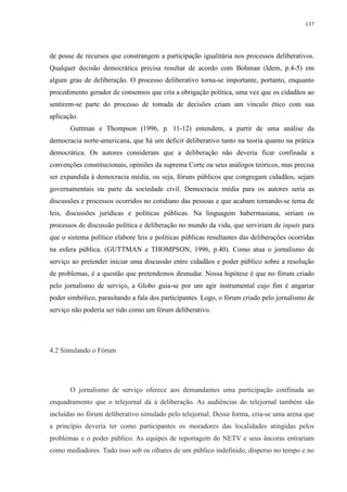 137 
de posse de recursos que constrangem a participação igualitária nos processos deliberativos. 
Qualquer decisão democrática precisa resultar de acordo com Bohman (Idem, p.4-5) em 
algum grau de deliberação. O processo deliberativo torna-se importante, portanto, enquanto 
procedimento gerador de consensos que cria a obrigação política, uma vez que os cidadãos ao 
sentirem-se parte do processo de tomada de decisões criam um vínculo ético com sua 
aplicação. 
Guttman e Thompson (1996, p. 11-12) entendem, a partir de uma análise da 
democracia norte-americana, que há um deficit deliberativo tanto na teoria quanto na prática 
democrática. Os autores consideram que a deliberação não deveria ficar confinada a 
convenções constitucionais, opiniões da suprema Corte ou seus análogos teóricos, mas precisa 
ser expandida à democracia média, ou seja, fóruns públicos que congregam cidadãos, sejam 
governamentais ou parte da sociedade civil. Democracia média para os autores seria as 
discussões e processos ocorridos no cotidiano das pessoas e que acabam tornando-se tema de 
leis, discussões jurídicas e políticas públicas. Na linguagem habermasiana, seriam os 
processos de discussão política e deliberação no mundo da vida, que serviriam de inputs para 
que o sistema político elabore leis e políticas públicas resultantes das deliberações ocorridas 
na esfera pública. (GUTTMAN e THOMPSON, 1996, p.40). Como atua o jornalismo de 
serviço ao pretender iniciar uma discussão entre cidadãos e poder público sobre a resolução 
de problemas, é a questão que pretendemos desnudar. Nossa hipótese é que no fórum criado 
pelo jornalismo de serviço, a Globo guia-se por um agir instrumental cujo fim é angariar 
poder simbólico, parasitando a fala dos participantes. Logo, o fórum criado pelo jornalismo de 
serviço não poderia ser tido como um fórum deliberativo. 
4.2 Simulando o Fórum 
O jornalismo de serviço oferece aos demandantes uma participação confinada ao 
enquadramento que o telejornal dá à deliberação. As audiências do telejornal também são 
incluídas no fórum deliberativo simulado pelo telejornal. Dessa forma, cria-se uma arena que 
a princípio deveria ter como participantes os moradores das localidades atingidas pelos 
problemas e o poder público. As equipes de reportagem do NETV e seus âncoras entrariam 
como mediadores. Tudo isso sob os olhares de um público indefinido, disperso no tempo e no 
 