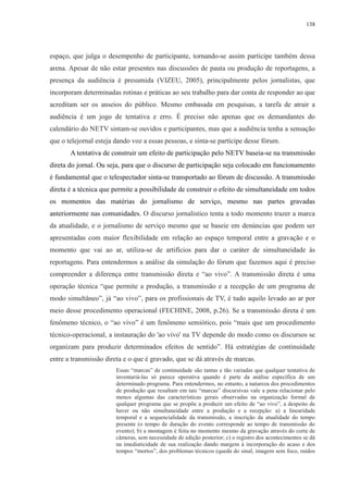 138 
espaço, que julga o desempenho de participante, tornando-se assim partícipe também dessa 
arena. Apesar de não estar presentes nas discussões de pauta ou produção de reportagens, a 
presença da audiência é presumida (VIZEU, 2005), principalmente pelos jornalistas, que 
incorporam determinadas rotinas e práticas ao seu trabalho para dar conta de responder ao que 
acreditam ser os anseios do público. Mesmo embasada em pesquisas, a tarefa de atrair a 
audiência é um jogo de tentativa e erro. É preciso não apenas que os demandantes do 
calendário do NETV sintam-se ouvidos e participantes, mas que a audiência tenha a sensação 
que o telejornal esteja dando voz a essas pessoas, e sinta-se partícipe desse fórum. 
A tentativa de construir um efeito de participação pelo NETV baseia-se na transmissão 
direta do jornal. Ou seja, para que o discurso de participação seja colocado em funcionamento 
é fundamental que o telespectador sinta-se transportado ao fórum de discussão. A transmissão 
direta é a técnica que permite a possibilidade de construir o efeito de simultaneidade em todos 
os momentos das matérias do jornalismo de serviço, mesmo nas partes gravadas 
anteriormente nas comunidades. O discurso jornalístico tenta a todo momento trazer a marca 
da atualidade, e o jornalismo de serviço mesmo que se baseie em denúncias que podem ser 
apresentadas com maior flexibilidade em relação ao espaço temporal entre a gravação e o 
momento que vai ao ar, utiliza-se de artifícios para dar o caráter de simultaneidade às 
reportagens. Para entendermos a análise da simulação do fórum que fazemos aqui é preciso 
compreender a diferença entre transmissão direta e “ao vivo”. A transmissão direta é uma 
operação técnica “que permite a produção, a transmissão e a recepção de um programa de 
modo simultâneo”, já “ao vivo”, para os profissionais de TV, é tudo aquilo levado ao ar por 
meio desse procedimento operacional (FECHINE, 2008, p.26). Se a transmissão direta é um 
fenômeno técnico, o “ao vivo” é um fenômeno semiótico, pois “mais que um procedimento 
técnico-operacional, a instauração do 'ao vivo' na TV depende do modo como os discursos se 
organizam para produzir determinados efeitos de sentido”. Há estratégias de continuidade 
entre a transmissão direta e o que é gravado, que se dá através de marcas. 
Essas “marcas” de continuidade são tantas e tão variadas que qualquer tentativa de 
inventariá-las só parece operativa quando é parte da análise específica de um 
determinado programa. Para entendermos, no entanto, a natureza dos procedimentos 
de produção que resultam em tais “marcas” discursivas vale a pena relacionar pelo 
menos algumas das características gerais observadas na organização formal de 
qualquer programa que se propõe a produzir um efeito de “ao vivo”, a despeito de 
haver ou não simultaneidade entre a produção e a recepção: a) a linearidade 
temporal e a sequencialidade da transmissão, a inscrição da atualidade do tempo 
presente (o tempo de duração do evento corresponde ao tempo de transmissão do 
evento); b) a montagem é feita no momento mesmo da gravação através do corte de 
câmeras, sem necessidade de edição posterior; c) o registro dos acontecimentos se dá 
na imediaticidade de sua realização dando margem à incorporação do acaso e dos 
tempos “mortos”, dos problemas técnicos (queda do sinal, imagem sem foco, ruídos 
 