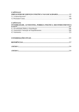 CAPÍTULO 5 
JORNALISMO DE SERVIÇO E POLÍTICA NAS LOCALIDADES............................183 
5.1 A Quem Recorrer? ...........................................................................................................185 
5.2 Prestando Contas...............................................................................................................198 
CAPÍTULO 6 
INVISIBILIDADE, AUTOESTIMA, POBREZA POLÍTICA: RECONHECIMENTO E 
O NETV.................................................................................................................................205 
6.1 Invisibilidade Pública e Humilhação................................................................................206 
6.2 Autoestima e Sensação de Empoderamento.....................................................................209 
6.3 Autonomia.........................................................................................................................221 
CONSIDERAÇÕES FINAIS...............................................................................................225 
REFERÊNCIAS....................................................................................................................227 
ANEXO 1...............................................................................................................................238 
ANEXO 2...............................................................................................................................239 
 