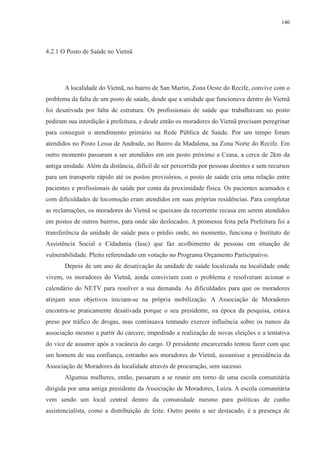 140 
4.2.1 O Posto de Saúde no Vietnã 
A localidade do Vietnã, no bairro de San Martin, Zona Oeste do Recife, convive com o 
problema da falta de um posto de saúde, desde que a unidade que funcionava dentro do Vietnã 
foi desativada por falta de estrutura. Os profissionais de saúde que trabalhavam no posto 
pediram sua interdição à prefeitura, e desde então os moradores do Vietnã precisam peregrinar 
para conseguir o atendimento primário na Rede Pública de Saúde. Por um tempo foram 
atendidos no Posto Lessa de Andrade, no Bairro da Madalena, na Zona Norte do Recife. Em 
outro momento passaram a ser atendidos em um posto próximo a Ceasa, a cerca de 2km da 
antiga unidade. Além da distância, difícil de ser percorrida por pessoas doentes e sem recursos 
para um transporte rápido até os postos provisórios, o posto de saúde cria uma relação entre 
pacientes e profissionais de saúde por conta da proximidade física. Os pacientes acamados e 
com dificuldades de locomoção eram atendidos em suas próprias residências. Para completar 
as reclamações, os moradores do Vietnã se queixam da recorrente recusa em serem atendidos 
em postos de outros bairros, para onde são deslocados. A promessa feita pela Prefeitura foi a 
transferência da unidade de saúde para o prédio onde, no momento, funciona o Instituto de 
Assistência Social e Cidadania (Iasc) que faz acolhimento de pessoas em situação de 
vulnerabilidade. Pleito referendado em votação no Programa Orçamento Participativo. 
Depois de um ano de desativação da unidade de saúde localizada na localidade onde 
vivem, os moradores do Vietnã, ainda conviviam com o problema e resolveram acionar o 
calendário do NETV para resolver a sua demanda. As dificuldades para que os moradores 
atinjam seus objetivos iniciam-se na própria mobilização. A Associação de Moradores 
encontra-se praticamente desativada porque o seu presidente, na época da pesquisa, estava 
preso por tráfico de drogas, mas continuava tentando exercer influência sobre os rumos da 
associação mesmo a partir do cárcere, impedindo a realização de novas eleições e a tentativa 
do vice de assumir após a vacância do cargo. O presidente encarcerado tentou fazer com que 
um homem de sua confiança, estranho aos moradores do Vietnã, assumisse a presidência da 
Associação de Moradores da localidade através de procuração, sem sucesso. 
Algumas mulheres, então, passaram a se reunir em torno de uma escola comunitária 
dirigida por uma antiga presidente da Associação de Moradores, Luíza. A escola comunitária 
vem sendo um local central dentro da comunidade mesmo para políticas de cunho 
assistencialista, como a distribuição de leite. Outro ponto a ser destacado, é a presença de 
 