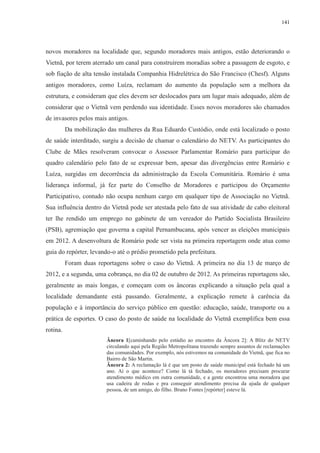 141 
novos moradores na localidade que, segundo moradores mais antigos, estão deteriorando o 
Vietnã, por terem aterrado um canal para construírem moradias sobre a passagem de esgoto, e 
sob fiação de alta tensão instalada Companhia Hidrelétrica do São Francisco (Chesf). Alguns 
antigos moradores, como Luíza, reclamam do aumento da população sem a melhora da 
estrutura, e consideram que eles devem ser deslocados para um lugar mais adequado, além de 
considerar que o Vietnã vem perdendo sua identidade. Esses novos moradores são chamados 
de invasores pelos mais antigos. 
Da mobilização das mulheres da Rua Eduardo Custódio, onde está localizado o posto 
de saúde interditado, surgiu a decisão de chamar o calendário do NETV. As participantes do 
Clube de Mães resolveram convocar o Assessor Parlamentar Romário para participar do 
quadro calendário pelo fato de se expressar bem, apesar das divergências entre Romário e 
Luíza, surgidas em decorrência da administração da Escola Comunitária. Romário é uma 
liderança informal, já fez parte do Conselho de Moradores e participou do Orçamento 
Participativo, contudo não ocupa nenhum cargo em qualquer tipo de Associação no Vietnã. 
Sua influência dentro do Vietnã pode ser atestada pelo fato de sua atividade de cabo eleitoral 
ter lhe rendido um emprego no gabinete de um vereador do Partido Socialista Brasileiro 
(PSB), agremiação que governa a capital Pernambucana, após vencer as eleições municipais 
em 2012. A desenvoltura de Romário pode ser vista na primeira reportagem onde atua como 
guia do repórter, levando-o até o prédio prometido pela prefeitura. 
Foram duas reportagens sobre o caso do Vietnã. A primeira no dia 13 de março de 
2012, e a segunda, uma cobrança, no dia 02 de outubro de 2012. As primeiras reportagens são, 
geralmente as mais longas, e começam com os âncoras explicando a situação pela qual a 
localidade demandante está passando. Geralmente, a explicação remete à carência da 
população e à importância do serviço público em questão: educação, saúde, transporte ou a 
prática de esportes. O caso do posto de saúde na localidade do Vietnã exemplifica bem essa 
rotina. 
Âncora 1[caminhando pelo estúdio ao encontro da Âncora 2]: A Blitz do NETV 
circulando aqui pela Região Metropolitana trazendo sempre assuntos de reclamações 
das comunidades. Por exemplo, nós estivemos na comunidade do Vietnã, que fica no 
Bairro de São Martin. 
Âncora 2: A reclamação lá é que um posto de saúde municipal está fechado há um 
ano. Aí o que acontece? Como lá tá fechado, os moradores precisam procurar 
atendimento médico em outra comunidade, e a gente encontrou uma moradora que 
usa cadeira de rodas e pra conseguir atendimento precisa da ajuda de qualquer 
pessoa, de um amigo, do filho. Bruno Fontes [repórter] esteve lá. 
 