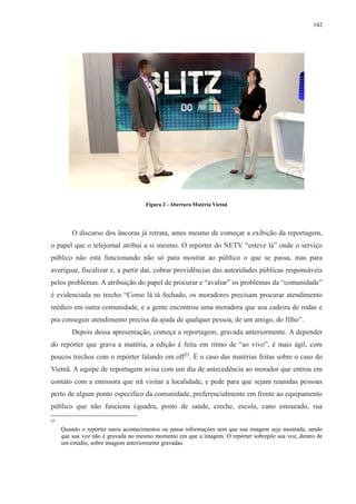 142 
Figura 2 - Abertura Matéria Vietnã 
O discurso dos âncoras já retrata, antes mesmo de começar a exibição da reportagem, 
o papel que o telejornal atribui a si mesmo. O repórter do NETV “esteve lá” onde o serviço 
público não está funcionando não só para mostrar ao público o que se passa, mas para 
averiguar, fiscalizar e, a partir daí, cobrar providências das autoridades públicas responsáveis 
pelos problemas. A atribuição do papel de procurar e “avaliar” os problemas da “comunidade” 
é evidenciada no trecho “Como lá tá fechado, os moradores precisam procurar atendimento 
médico em outra comunidade, e a gente encontrou uma moradora que usa cadeira de rodas e 
pra conseguir atendimento precisa da ajuda de qualquer pessoa, de um amigo, do filho”. 
Depois dessa apresentação, começa a reportagem, gravada anteriormente. A depender 
do repórter que grava a matéria, a edição é feita em ritmo de “ao vivo”, é mais ágil, com 
poucos trechos com o repórter falando em off25. É o caso das matérias feitas sobre o caso do 
Vietnã. A equipe de reportagem avisa com um dia de antecedência ao morador que entrou em 
contato com a emissora que irá visitar a localidade, e pede para que sejam reunidas pessoas 
perto de algum ponto específico da comunidade, preferencialmente em frente ao equipamento 
público que não funciona (quadra, posto de saúde, creche, escola, cano estourado, rua 
25 
Quando o repórter narra acontecimentos ou passa informações sem que sua imagem seja mostrada, sendo 
que sua voz não é gravada no mesmo momento em que a imagem. O repórter sobrepõe sua voz, dentro de 
um estúdio, sobre imagens anteriormente gravadas. 
 