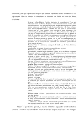 143 
esburacada) para que sejam feitas imagens que retratem o problema para o telespectador. Nas 
reportagens feitas no Vietnã, os moradores se reuniram em frente ao Posto de Saúde 
desativado. 
Repórter: A Rua Eduardo Custódio fica dentro da comunidade do Vietnã que 
pertence ao bairro dos Torrões. Só pra que vocês entendam onde nós estamos [entra 
um recurso gráfico com um mapa explicando a localização do repórter], vamos 
mostrar então...bem pertinho da Avenida Abdias de Carvalho e da Ceasa. Voltando 
agora pra cá [Repórter começa a caminhar pela rua], você vê que tem muitas 
crianças aqui, tá? Essas mulheres estão esperando a nossa reportagem. Elas 
chamaram a gente. Tem também os homens aqui. Por quê? Porque elas estão desse 
lado, mas se virarmos pra cá [giro da câmera], o motivo é esse aqui, ó. O posto de 
Saúde da comunidade está fechado, está de cadeado e tem o vigilante lá dentro, ele 
viu que a gente tava filmando e tá lá dentro, não tá querendo aparecer. Ele não 
permitiu que a gente entrasse pra mostrar. Tem até aqui, ó. [câmara apontando para 
um cartaz no interior do posto]. Acolhimento segunda e sexta, sede da Associação de 
Moradores. Mas, de acordo com elas. [apontando para as mulheres aglomeradas em 
frente ao posto de saúde]. 
Repórter: Qual foi a última vez que o posto de Saúde aqui do Vietnã funcionou, 
atendeu vocês? 
Moradora: Faz um ano que nós não somos atendidas aqui no posto. 
Repórter: Aqui na Rua Eduardo Custódio, não? 
Moradora: Por conta das chuvas que encheu o posto, né? Aí as médicas fizeram um 
documento assinaram e mandaram os agentes de saúde assinar, e levaram pro distrito 
sanitário. Aí elas mesmo interditaram o posto. 
Repórter: A senhora falou da chuva e eu vou ver aqui mostrar [ apontando para o 
esgoto a céu aberto], que a rua não tem esse sistema de esgoto de drenagem. Mesmo 
com o sol, vemos o esgoto aqui, em frente ao posto de saúde. 
Morador 2: Estamos querendo que o governo tenha mais responsabilidade conosco 
para que a gente se sinta bem em ser um pagador de imposto. 
Repórter: Pagar o imposto e não funcionar. [começa a andar] 
Repórter: Você que estava aqui desde que a gente estacionou o carro de reportagem. 
Tava falando muito que as crianças estão sem atendimento, sem medicamento. 
Moradora 3: A gente quer que funcione aqui, que já era pra estar funcionando. Que 
não tem problema nenhum dentro desse posto. Faz um ano essa situação.. a gente 
vive com criança tudo doente aqui... 
Repórter: Você tem filhos? 
Moradora 3: Tenho três 
Repórter: Três filhos? 
Moradora 3: Tenho Três filhos. Se a gente for precisar, a gente tem que ir pra Ceasa 
de Madrugada, pra pegar um medicamento, um médico, porque a gente aqui não 
tem. 
Repórter em off [arte mostrando a distância entre o posto de saúde desativado e 
para onde os moradores precisam levar seus filhos]: Agora a Moradora 3 leva os 
filhos para serem atendidos em um posto de saúde que fica na Ceasa. Veja a 
distância. Percurso de quase 2km e é preciso atravessar a pé a Avenida Recife e a 
BR-101. 
(…) 
Repórter em off: Enquanto a gente conversava com as mulheres, Romário e pediu 
para falar também. 
Romário: A gente pelo orçamento participativo ganhamos o local para fazer o posto 
de saúde. Se dessem pra vocês fizerem a reportagem, a gente ia mostrar a você onde 
é que nós ganhamos. 
[A partir daqui a imagem corta para outro momento quando Romário leva o repórter 
para mostrar o prédio que seria a sede do novo posto de saúde]. 
Percebe-se que mesmo gravada, a matéria interpela o espectador a todo instante a 
vivenciar a realidade dos demandantes através da fala dos próprios moradores e dos exemplos 
 