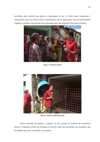 144 
escolhidos pelo repórter que gravou a reportagem na rua. O efeito busca transportar o 
telespectador para esse fórum onde os participantes não se apresentam, mas são apresentados 
segundo os padrões selecionados pelo enquadramento das perguntas feitas pelo jornalista. 
Figura 3 - Fala Povo Vietnã 
Figura 4 - Posto de Saúde Desativado 
Nesse momento da matéria, o repórter vai até o prédio do Instituto de Assistência 
Social e Cidadania (IASC) da Prefeitura do Recife, onde fora prometido aos moradores das 
localidades que seria construído o novo posto. 
 