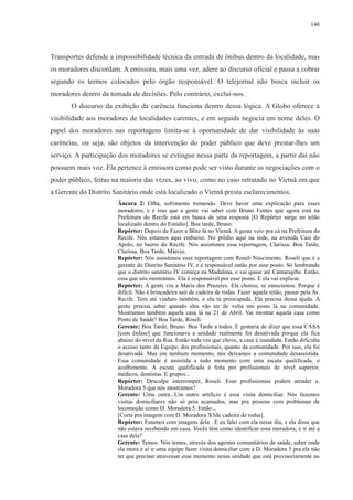 146 
Transportes defende a impossibilidade técnica da entrada de ônibus dentro da localidade, mas 
os moradores discordam. A emissora, mais uma vez, adere ao discurso oficial e passa a cobrar 
segundo os termos colocados pelo órgão responsável. O telejornal não busca incluir os 
moradores dentro da tomada de decisões. Pelo contrário, exclui-nos. 
O discurso da exibição da carência funciona dentro dessa lógica. A Globo oferece a 
visibilidade aos moradores de localidades carentes, e em seguida negocia em nome deles. O 
papel dos moradores nas reportagens limita-se à oportunidade de dar visibilidade às suas 
carências, ou seja, são objetos da intervenção do poder público que deve prestar-lhes um 
serviço. A participação dos moradores se extingue nessa parte da reportagem, a partir daí não 
possuem mais voz. Ela pertence à emissora como pode ser visto durante as negociações com o 
poder público, feitas na maioria das vezes, ao vivo, como no caso retratado no Vietnã em que 
a Gerente do Distrito Sanitário onde está localizado o Vietnã presta esclarecimentos. 
Âncora 2: Olha, sofrimento tremendo. Deve haver uma explicação para esses 
moradores, e é isso que a gente vai saber com Bruno Fontes que agora está na 
Prefeitura do Recife está em busca de uma resposta [O Repórter surge no telão 
localizado dentro do Estúdio]. Boa tarde, Bruno. 
Repórter: Depois de Fazer a Blitz lá no Vietnã. A gente veio pra cá na Prefeitura do 
Recife. Nós estamos aqui embaixo. No prédio aqui na sede, na avenida Cais do 
Apolo, no bairro do Recife. Nós assistimos essa reportagem, Clarissa. Boa Tarde, 
Clarissa. Boa Tarde, Márcio. 
Repórter: Nós assistimos essa reportagem com Roseli Nascimento. Roseli que é a 
gerente do Distrito Sanitário IV, e é responsável então por esse posto. Só lembrando 
que o distrito sanitário IV começa na Madalena, e vai quase até Camaragibe. Então, 
essa que nós mostramos. Ela é responsável por esse posto. E ela vai explicar. 
Repórter: A gente viu a Maria dos Prazeres. Ela chorou, se emocionou. Porque é 
difícil. Não é brincadeira sair de cadeira de rodas. Fazer aquele retão, passar pela Av. 
Recife. Tem até viaduto também, e ela tá preocupada. Ela precisa dessa ajuda. A 
gente precisa saber quando eles vão ter de volta um posto lá na comunidade. 
Mostramos também aquela casa lá na 21 de Abril. Vai mostrar aquela casa como 
Posto de Saúde? Boa Tarde, Roseli. 
Gerente: Boa Tarde, Bruno. Boa Tarde a todos. E gostaria de dizer que essa CASA 
[com ênfase] que funcionava a unidade realmente foi desativada porque ela fica 
abaixo do nível da Rua. Então toda vez que chove, a casa é inundada. Então dificulta 
o acesso tanto da Equipe, dos profissionais, quanto da comunidade. Por isso, ela foi 
desativada. Mas em nenhum momento, nós deixamos a comunidade desassistida. 
Essa comunidade é assistida a todo momento com uma escuta qualificada, o 
acolhimento. A escuta qualificada é feita por profissionais de nível superior, 
médicos, dentistas. E grupos... 
Repórter: Desculpe interromper, Roseli. Esse profissionais podem atender a. 
Moradora 5 que nós mostramos? 
Gerente: Uma outra...Um outro artifício é essa visita domiciliar. Nós fazemos 
visitas domiciliares não só pros acamados, mas pra pessoas com problemas de 
locomoção como D. Moradora 5. Então... 
[Corta pra imagem com D. Moradora X5de cadeira de rodas]. 
Repórter: Estamos com imagens dela . E eu falei com ela nesse dia, e ela disse que 
não estava recebendo em casa. Vocês têm como identificar essa moradora, e ir até a 
casa dela? 
Gerente: Temos. Nós temos, através dos agentes comunitários de saúde, saber onde 
ela mora e aí ir uma equipe fazer visita domiciliar com a D. Moradora 5 pra ela não 
ter que precisar atravessar esse momento nessa unidade que está provisoriamente no 
 