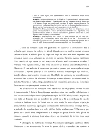 147 
Ceasa, na Ceasa. Agora, esse agendamento é feito na comunidade através desse 
acolhimento. 
Repórter: Deixa eu aproveitar aqui o calendário. Eu queria que você marcasse então 
essa data pra saber quando a casa mostrada que por enquanto serve de abrigo pro 
IASC quando ela vai ser transformada em posto de saúde, a gente já marcar. Eu 
conversei com você antes, já abri setembro que você já disse que daqui a seis meses. 
Queria que você marcasse a data aqui pra gente no mês de setembro. 
Gerente: Tá. Bruno, eu só queria colocar uma coisa. Tudo isso foi pactuado com a 
gestão, com a comunidade e com os trabalhadores, tá? Então, isso é importante. Essa 
questão dessa casa. Então, eu acredito que seis meses, podemos colocar dia 17, uma 
segunda-feira. Pode ser? 17 de Setembro. 
Repórter: A gente agradece aqui, Roseli. E a gente esclarece que eles estão sim, 
atendendo. São 2.500 famílias. Mas a gente volta lá, no dia 17 de setembro. O 
calendário fica com você, tá? E a gente mostrou esse problema aqui, pessoas sem o 
posto de saúde lá na comunidade, mas esse calendário traz sim resultados. 
O caso da moradora idosa com problemas de locomoção é emblemático. Ela é 
utilizada como símbolo da carência no Vietnã. Quando surge na matéria, sentada em uma 
cadeira de rodas, a primeira parte do corpo que surge na tela é sua perna amputada. Em 
seguida, a câmera sobre lentamente até seu rosto em lágrimas. De forma alguma, o problema 
dessa moradora é algo menor, ou a ser desprezado. Contudo, desde o começo a moradora é 
retratada como alguém carente, e não como um sujeito de direitos, uma atitude próxima à 
filantropia. O caso dela não é extrapolado para outras pessoas que passam pelas mesmas 
dificuldades. O repórter pede que o caso específico mostrado na reportagem seja resolvido, 
quando sabemos que há outras pessoas com dificuldades de locomoção ou acamados como 
aconteceu com o marido da informante Helena que acabou falecendo por complicações de 
diabetes. O marido de Helena não podia se locomover, e sua esposa conseguiu que os médicos 
fossem a sua casa apenas pouco antes de seu óbito. 
As reivindicações dos moradores sobre a reativação do antigo prédio também não são 
levadas em conta. O discurso da prefeitura de transferir o posto para o prédio onde funciona o 
Iasc é aceito sem qualquer contestação pela reportagem do NETV. O repórter não pergunta se 
isso pode ser discutido com os moradores do Vietnã ou se há a possibilidade de o posto 
continuar a funcionar dentro do Vietnã, mas em outro prédio. Se houve alguma negociação 
entre prefeitura e equipe de reportagem, aconteceu antes da transmissão da cobrança. Talvez, 
a aceitação das soluções dadas pelo poder público facilite a cobrança do NETV, mas o que 
parece ser a causa desse comportamento é a imagem do poder público como gestor de 
pessoas, enquanto a emissora tenta atuar, através do jornalismo de serviço como uma 
ouvidoria. 
A última parte das matérias é a cobrança. Nas primeiras reportagens, a cobrança é feita 
diretamente a um representante do setor do poder público responsável por resolver a 
 