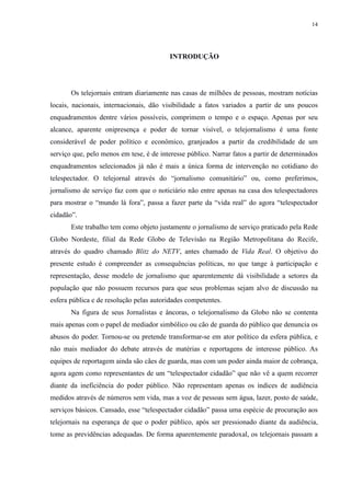 14 
INTRODUÇÃO 
Os telejornais entram diariamente nas casas de milhões de pessoas, mostram notícias 
locais, nacionais, internacionais, dão visibilidade a fatos variados a partir de uns poucos 
enquadramentos dentre vários possíveis, comprimem o tempo e o espaço. Apenas por seu 
alcance, aparente onipresença e poder de tornar visível, o telejornalismo é uma fonte 
considerável de poder político e econômico, granjeados a partir da credibilidade de um 
serviço que, pelo menos em tese, é de interesse público. Narrar fatos a partir de determinados 
enquadramentos selecionados já não é mais a única forma de intervenção no cotidiano do 
telespectador. O telejornal através do “jornalismo comunitário” ou, como preferimos, 
jornalismo de serviço faz com que o noticiário não entre apenas na casa dos telespectadores 
para mostrar o “mundo lá fora”, passa a fazer parte da “vida real” do agora “telespectador 
cidadão”. 
Este trabalho tem como objeto justamente o jornalismo de serviço praticado pela Rede 
Globo Nordeste, filial da Rede Globo de Televisão na Região Metropolitana do Recife, 
através do quadro chamado Blitz do NETV, antes chamado de Vida Real. O objetivo do 
presente estudo é compreender as consequências políticas, no que tange à participação e 
representação, desse modelo de jornalismo que aparentemente dá visibilidade a setores da 
população que não possuem recursos para que seus problemas sejam alvo de discussão na 
esfera pública e de resolução pelas autoridades competentes. 
Na figura de seus Jornalistas e âncoras, o telejornalismo da Globo não se contenta 
mais apenas com o papel de mediador simbólico ou cão de guarda do público que denuncia os 
abusos do poder. Tornou-se ou pretende transformar-se em ator político da esfera pública, e 
não mais mediador do debate através de matérias e reportagens de interesse público. As 
equipes de reportagem ainda são cães de guarda, mas com um poder ainda maior de cobrança, 
agora agem como representantes de um “telespectador cidadão” que não vê a quem recorrer 
diante da ineficiência do poder público. Não representam apenas os índices de audiência 
medidos através de números sem vida, mas a voz de pessoas sem água, lazer, posto de saúde, 
serviços básicos. Cansado, esse “telespectador cidadão” passa uma espécie de procuração aos 
telejornais na esperança de que o poder público, após ser pressionado diante da audiência, 
tome as previdências adequadas. De forma aparentemente paradoxal, os telejornais passam a 
 
