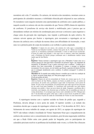 150 
moradores até o dia 17 setembro. Os cartazes, de iniciativa dos moradores, mostram como os 
participantes do calendário encaram a visibilidade oferecida pelo telejornal às suas carências. 
Os moradores veem naquele momento uma oportunidade de confronto com o poder público, e 
naquela ocasião os cartazes são um dos conteúdos do que Tarrow (2009) chama de repertório 
de confronto. O jornalismo de serviço não destrói a mobilização, pois é preciso que os 
demandantes tenham um mínimo de coordenação para convocar a emissora e para organizar a 
claque antes da gravação das reportagens, mas impede a politização da ação coletiva. Os 
cartazes servem apenas pra ilustrar a reportagem, pois novamente a reportagem cai no 
discurso da carência com a exibição da mesma idosa com dificuldades de locomoção, e mais 
uma vez a primeira parte do corpo da moradora a ser exibida é a perna amputada. 
Repórter: E depois de seis meses, nós estamos de volta aqui à comunidade do 
Vietnã na rua Eduardo Custódio, estamos bem perto da Av. Abdias de Carvalho. E 
vejam só, os moradores continuam reclamando, é como se nada tivesse acontecido. 
O posto de saúde está fechado, e eles aqui com os cartazes, estão bem chateados 
com a Prefeitura do Recife porque continuam sem o atendimento médico nessa 
região aqui de San Martin. 
[…] 
Repórter: Vamos terminar a reportagem aqui com a Moradora 5 [mais uma vez a 
câmera passeia de cima para baixo mostrando em primeiro lugar o pé amputado da 
moradora]. D Moradora X que a gente conversou com a senhora... Lembra que a 
senhora tava bem emocionada. [a moradora X começa a enxugar as lágrimas 
novamente]. Em seis meses, em me lembro que Roseli, a gerente do distrito lá disse 
que ia conseguir atendimento com a senhora. A senhora conseguiu? A senhora tá 
recebendo? 
Moradora X: Eu mandei meu médico buscar o remédio que eu não tive condição de 
ir. Agora, um posto longe daqui, né? Não posso pagar um carro. 
[Corta pro prédio do Iasc] 
Repórter: Depois de sair da comunidade do Vietnã, nós viemos aqui na Av. 21 de 
Abril no bairro de San Martin, estamos em frente ao prédio do Iasc, no centro de 
convivência, de acordo com a prefeitura é aqui onde vai funcionar o novo posto de 
Saúde. Só que existe um problema. Os profissionais que estão aqui do Iasc precisam 
de um outro local para trabalhar. E a prefeitura está resolvendo isso para depois 
reformar esse prédio, e fazer um novo posto de saúde. Enquanto o problema não é 
resolvido, esse impasse, eles disseram que as famílias vão ser atendidas por meio de 
visitas domicilares. E eu marquei aqui trouxe outro calendário de 2012. Marquei pro 
dia 17 de dezembro pra gente voltar aqui, e saber se nesse local, no prédio do centro 
de convivência. O posto de saúde da comunidade do Vietnã vai estar funcionando. 
A reportagem termina com o repórter sozinho na frente do prédio que, segundo a 
Prefeitura, deveria abrigar o novo posto de saúde. O repórter sozinho e já isolado dos 
moradores decide que a equipe de reportagem voltará no dia 17 de dezembro de 2012. Até o 
fechamento de nosso trabalho de campo, em agosto de 2013, as equipes de reportagem do 
NETV não tinham voltado à localidade do Vietnã. Importante frisar que o enquadramento da 
carência não acontece sem o consentimento dos moradores, pois há uma negociação simbólica 
em que a Rede Globo entra com grande poder de barganha, pois os participantes do 
calendário precisam resolver os problemas da localidade onde vivem, e a Globo lhes oferecem 
 