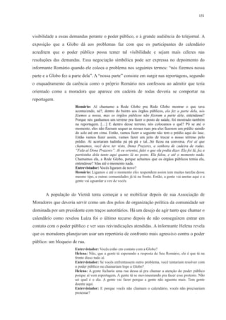 151 
visibilidade a essas demandas perante o poder público, e à grande audiência do telejornal. A 
exposição que a Globo dá aos problemas faz com que os participantes do calendário 
acreditem que o poder público possa temer tal visibilidade e sejam mais céleres nas 
resoluções das demandas. Essa negociação simbólica pode ser expressa no depoimento do 
informante Romário quando ele coloca o problema nos seguintes termos: “nós fizemos nossa 
parte e a Globo fez a parte dela”. A “nossa parte” consiste em surgir nas reportagens, segundo 
o enquadramento da carência como o próprio Romário nos confessou ao admitir que teria 
orientado como a moradora que aparece em cadeira de rodas deveria se comportar na 
reportagem. 
Romário: Aí chamamo a Rede Globo pra Rede Globo mostrar o que tava 
acontecendo, né?, dentro do bairro aos órgãos públicos, ela fez a parte dela, nós 
fizemos a nossa, mas os órgãos públicos não fizeram a parte dele, entendesse? 
Porque nós ganhamos um terreno pra fazer o posto de saúde, foi mostrado também 
na reportagem. […] E dentro desse terreno, nós colocamos o quê? Pô se até o 
momento, eles não fizeram sequer as nossas ruas pra eles fazerem um prédio saindo 
do solo até em cima. Então, vamos fazer o seguinte não tem o prédio aqui do Iasc. 
Então vamos fazer assim, vamos fazer um jeito de trocar o nosso terreno pelo 
prédio. Aí acertaram tudinha pá pá pá e tal...Só ficou na conversa. Foi aí que 
chamamos, você deve ter visto, Dona Prazeres, a senhora de cadeira de rodas. 
“Fala aí Dona Prazeres”. Aí eu orientei, falei o que ela podia dizer. Ela foi lá, fez a 
partizinha dela tanto aqui quanto lá no posto. Ela falou, e até o momento nada. 
Chamamos ela, a Rede Globo, porque achamos que os órgãos públicos temia ela, 
entendesse? Mas até o momento nada. 
Entrevistador: Vocês ligaram de novo? 
Romário: Ligamos e até o momento eles respondem assim tem muitas tarefas desse 
mesmo tipo, e outras comunidades já tá na frente. Então, a gente vai anotar aqui e a 
gente vai aguardar a vez de vocês 
A população do Vietnã tenta começar a se mobilizar depois de sua Associação de 
Moradores que deveria servir como um dos polos de organização política da comunidade ser 
dominada por um presidente com traços autoritários. Há um desejo de agir tanto que chamar o 
calendário como revelou Luíza foi o último recurso depois de não conseguirem entrar em 
contato com o poder público e ver suas reivindicações atendidas. A informante Helena revela 
que os moradores planejavam usar um repertório de confronto mais agressivo contra o poder 
público: um bloqueio de rua. 
Entrevistador: Vocês estão em contato com a Globo? 
Helena: Não, que a gente tá esperando a resposta de Seu Romário, ele é que tá na 
frente disso tudo aí. 
Entrevistador: Se vocês enfrentassem outro problema, você tentariam resolver com 
o poder público ou chamariam logo a Globo? 
Helena: A gente fecharia uma rua dessa aí pra chamar a atenção do poder público 
porque aí vem reportagem. A gente tá se movimentando pra fazer esse protesto. Não 
sei qual é o dia. A gente vai fazer porque a gente não aguenta mais. Tem gente 
doente aqui. 
Entrevistador: E porque vocês não chamam o calendário, vocês não precisariam 
protestar? 
 