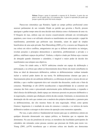 152 
Helena: Porque a gente tá esperando a resposta de Sr. Romário. A gente deu um 
prazo a ele de quinze dias, já se passaram dez. A gente tá esperando pra poder agir 
porque a gente não pode ficar nessa situação. 
Parece-nos sintomático que Romário, ligado ao campo político profissional como 
assessor parlamentar de um vereador filiado ao partido que governa o Recife, procure 
apaziguar e ganhar tempo antes de uma decisão mais drástica como o fechamento de uma via. 
O bloqueio de ruas, embora seja um recurso exaustivamente utilizado em reivindicações 
populares, caso viesse a ser utilizado colocaria os manifestantes em outra posição: o papel de 
manifestantes, permitindo que politizem suas demandas, saiam do papel de simples 
beneficiários de uma ação privada. Para Mutzenberg (2009, p.11), o recurso aos bloqueios de 
rua coloca em relevo conflitos, antagonismos em que se definem adversários ou inimigos, 
revelam posições e princípios democráticos e autoritários, problematizam o privado e o 
público, redefinem espaços da política”. Embora, o objetivo citado por Helena seja o mesmo 
do almejado quando chamaram o calendário, é inegável o maior poder de decisão dos 
manifestantes caso atinjam seus objetivos. 
Como foi citado antes, o NETV ambiciona simular um espaço de deliberação e 
participação, e as críticas que cabem ao funcionamento desse fórum são muito semelhantes às 
feitas ao ideal de democracia deliberativa, embora os deliberacionistas venham tentando 
incluir a variável poder dentro de sua teoria. Os deliberacionistas clamam que para o 
funcionamento pleno de um ambiente deliberativo, as diferenças de poder e recurso devem ser 
abolidas, e que o melhor argumento deve sair vencedor das discussões, sendo este o fruto de 
consenso. Mansbridge et alli (2010) reconheceram a impossibilidade de se construir um 
consenso tão forte como o preconizado anteriormente pelos deliberacionistas, e expandiu o 
ideal clássico da deliberação, dando espaço aos interesses pessoais no processo deliberativo e 
às negociações, contanto que obedeçam critério da não coerção. Entretanto, os mecanismos de 
dominação são tão sutis que contam com a anuência dos próprios dominados e, pasmem para 
os deliberacionistas, são eles mesmos frutos de uma negociação. Afinal, como aponta 
Gramsci, hegemonia é o resultado da soma de consenso e coerção, e os teóricos da teoria 
deliberativa tendem a enxergar os dois termos da operação como momentos separados. 
Por isso, a ação coletiva é fundamental até mesmo para que os subalternos entrem em 
qualquer discussão demarcando seu espaço político, as fronteiras que os separam dos 
dominantes. No caso do jornalismo de serviço, os moradores das localidades participantes do 
calendário são retratados como pessoas carentes que precisam da Globo para terem voz. 
Young (2001, p.679) reconheceu que o ativismo coloca um desafio aos democratas 
 