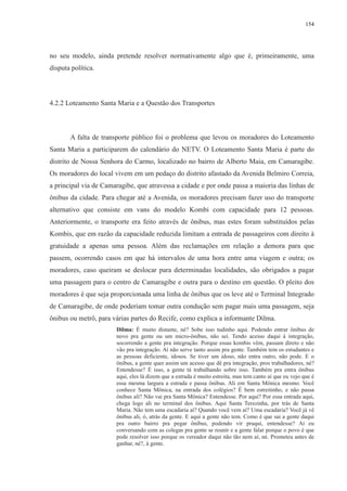 154 
no seu modelo, ainda pretende resolver normativamente algo que é, primeiramente, uma 
disputa política. 
4.2.2 Loteamento Santa Maria e a Questão dos Transportes 
A falta de transporte público foi o problema que levou os moradores do Loteamento 
Santa Maria a participarem do calendário do NETV. O Loteamento Santa Maria é parte do 
distrito de Nossa Senhora do Carmo, localizado no bairro de Alberto Maia, em Camaragibe. 
Os moradores do local vivem em um pedaço do distrito afastado da Avenida Belmiro Correia, 
a principal via de Camaragibe, que atravessa a cidade e por onde passa a maioria das linhas de 
ônibus da cidade. Para chegar até a Avenida, os moradores precisam fazer uso do transporte 
alternativo que consiste em vans do modelo Kombi com capacidade para 12 pessoas. 
Anteriormente, o transporte era feito através de ônibus, mas estes foram substituídos pelas 
Kombis, que em razão da capacidade reduzida limitam a entrada de passageiros com direito à 
gratuidade a apenas uma pessoa. Além das reclamações em relação a demora para que 
passem, ocorrendo casos em que há intervalos de uma hora entre uma viagem e outra; os 
moradores, caso queiram se deslocar para determinadas localidades, são obrigados a pagar 
uma passagem para o centro de Camaragibe e outra para o destino em questão. O pleito dos 
moradores é que seja proporcionada uma linha de ônibus que os leve até o Terminal Integrado 
de Camaragibe, de onde poderiam tomar outra condução sem pagar mais uma passagem, seja 
ônibus ou metrô, para várias partes do Recife, como explica a informante Dilma. 
Dilma: É muito distante, né? Sobe isso tudinho aqui. Podendo entrar ônibus de 
novo pra gente ou um micro-ônibus, não sei. Tendo acesso daqui à integração, 
socorrendo a gente pra integração. Porque essas kombis vêm, passam direto e não 
vão pra integração. Aí não serve tanto assim pra gente. Também tem os estudantes e 
as pessoas deficiente, idosos. Se tiver um idoso, não entra outro, não pode. E o 
ônibus, a gente quer assim um acesso que dê pra integração, pros trabalhadores, né? 
Entendesse? É isso, a gente tá trabalhando sobre isso. Também pra entra ônibus 
aqui, eles lá dizem que a estrada é muito estreita, mas tem canto aí que eu vejo que é 
essa mesma largura a estrada e passa ônibus. Ali em Santa Mônica mesmo. Você 
conhece Santa Mônica, na entrada dos colégios? É bem estreitinho, e não passa 
ônibus ali? Não vai pra Santa Mônica? Entendesse. Por aqui? Por essa entrada aqui, 
chega logo ali no terminal dos ônibus. Aqui Santa Terezinha, por trás de Santa 
Maria. Não tem uma escadaria aí? Quando você vem aí? Uma escadaria? Você já vê 
ônibus ali, ó, atrás da gente. E aqui a gente não tem. Como é que sai a gente daqui 
pra outro bairro pra pegar ônibus, podendo vir praqui, entendesse? Aí eu 
conversando com as colegas pra gente se reunir e a gente falar porque o povo é que 
pode resolver isso porque os vereador daqui não tão nem aí, né. Prometeu antes de 
ganhar, né?, à gente. 
 