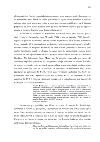 156 
pleito para todos. Quando perguntado se procurou saber sobre a movimentação dos moradores 
do Loteamento Santa Maria foi dúbio, pois atribui as ações desses moradores a motivos 
políticos, pois eram pessoas que teriam a intenção trazer outros políticos ao local. Quando 
perguntado se esses outros políticos eram políticos adversários daqueles que ele apoiava 
durante as eleições, desconversou, e deu respostas evasivas. 
Realmente, os moradores do Loteamento trabalharam como cabos eleitorais para o 
atual prefeito de Camaragibe, Jorge Alexandre (PSB), e para um vereador (PSL). Contudo, 
segundo os próprios informantes, após as eleições as promessas feitas durante a campanha 
foram esquecidas. O laço com políticos profissionais é uma constante em todas as localidades 
visitadas durante as pesquisas. O trabalho de cabo eleitoral geralmente é retribuído com 
ganhos temporários durante as eleições ou algum cargo na administração pública, como 
aconteceu em duas oportunidades em nossa pesquisa, nas localidades do Vietnã e no Alto José 
Bonifácio. No Loteamento Santa Maria, não há ninguém empregado em cargos da 
administração pública, pelo menos até onde pudemos chegar em nossas entrevistas. Sentindo-se 
pouco representados pelos agentes do campo político e sem uma entidade local que possa 
funcionar como um canal de mobilização, os moradores do Loteamento Santa Maria 
recorreram ao calendário do NETV. Foram duas reportagens realizadas pela Globo no 
Loteamento Santa Maria. A primeira no dia 8 de novembro de 2012 e a segunda no dia 6 de 
dezembro de 2012. A primeira reportagem começa com o enquadramento que a equipe de 
reportagem pretende dar ao problema: 
Âncora 1: Olha, você vai conhecer agora uma comunidade de Camaragibe onde os 
moradores sofrem muito para consegui um Transporte Público. Veja só como é lá a 
situação. Se eles querem pegar o transporte perto de casa, eles só contam com 
transporte alternativo. Só que muitos motoristas só querem transportar uma pessoa 
com direito a gratuidade, no caso uma pessoa idosa, a outra opção é andar muito. 
Âncora 2: Andar muito, uma caminhada de cerca de 30 minutos. Durante o dia já é 
meio complicado, imagine então à noite com ruas escuras, um risco enorme de 
assaltos. Então, a Blitz do NETV esteve lá. 
[corta para a matéria] 
A cobrança por gratuidade para idosos, decorrente da lotação das Kombis, que 
comportam o máximo 12 passageiros, é com certeza um problema que afeta o direito desse 
grupo. Mas a principal demanda dos moradores é a entrada de ônibus, em último caso, de 
micro-ônibus, fazendo a integração com o metrô ou outros ônibus no Terminal Integrado de 
Camaragibe. A reportagem começa com a menção a essa demanda, tendo seu início gravado 
em frente ao Terminal Integrado. 
Repórter: Timbi, aqui fica a estação Camaragibe do Metrô. Muita gente utiliza esse 
serviço que também poderia ser melhor aproveitado pelos moradores de uma outra 
 
