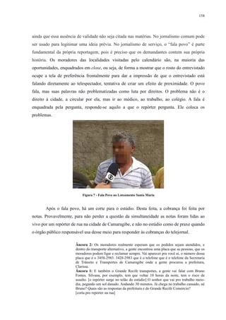 158 
ainda que essa ausência de validade não seja citada nas matérias. No jornalismo comum pode 
ser usado para legitimar uma ideia prévia. No jornalismo de serviço, o “fala povo” é parte 
fundamental da própria reportagem, pois é preciso que os demandantes contem sua própria 
história. Os moradores das localidades visitadas pelo calendário são, na maioria das 
oportunidades, enquadrados em close, ou seja, de forma a mostrar que o rosto do entrevistado 
ocupe a tela de preferência frontalmente para dar a impressão de que o entrevistado está 
falando diretamente ao telespectador, tentativa de criar um efeito de proximidade. O povo 
fala, mas suas palavras não problematizadas como luta por direitos. O problema não é o 
direito à cidade, a circular por ela, mas ir ao médico, ao trabalho, ao colégio. A fala é 
enquadrada pela pergunta, responde-se aquilo a que o repórter pergunta. Ele coloca os 
problemas. 
Figura 7 - Fala Povo no Loteamento Santa Maria 
Após o fala povo, há um corte para o estúdio. Desta feita, a cobrança foi feita por 
notas. Provavelmente, para não perder a questão da simultaneidade as notas foram lidas ao 
vivo por um repórter de rua na cidade de Camaragibe, e não no estúdio como de praxe quando 
o órgão público responsável usa desse meio para responder às cobranças do telejornal. 
Âncora 2: Os moradores realmente esperam que os pedidos sejam atendidos, e 
dentro do transporte alternativo, a gente encontrou uma placa que as pessoas, que os 
moradores podem ligar e reclamar sempre. Vai aparecer pra você aí, o número dessa 
placa que é o 3458-2983. 3428-2983 que é o telefone que é o telefone da Secretaria 
de Trânsito e Transportes de Camaragibe onde a gente procurou a prefeitura, 
Clarissa. 
Âncora 1: E também o Grande Recife transportes, a gente vai falar com Bruno 
Fontes. Silvana, por exemplo, tem que voltar 10 horas da noite, tem o risco de 
assalto. [o repórter surge no telão do estúdio] O senhor que vai pro trabalho meio-dia, 
pegando um sol danado. Andando 30 minutos. Já chega no trabalho cansado, né 
Bruno? Quais são as respostas da prefeitura e do Grande Recife Consórcio? 
[corta pro repórter na rua] 
 
