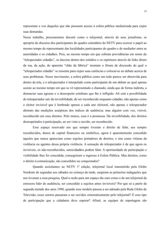 15 
representar a voz daqueles que não possuem acesso à esfera pública mediatizada para expor 
suas demandas. 
Nesse trabalho, procuraremos discutir como o telejornal, através de seus jornalistas, se 
apropria do discurso dos participantes do quadro calendário do NETV para exercer o papel ao 
mesmo tempo de representante das localidades participantes do quadro e de mediador entre as 
autoridades e os cidadãos. Pois, ao mesmo tempo em que cobram providências em nome do 
“telespectador cidadão”, os âncoras dentro dos estúdios e os repórteres através de links direto 
da rua, da ação, do aparente “chão da fábrica” montam o fórum de discussão do qual o 
“telespectador cidadão” se ressente para expor suas carências e colocar-se no debate acerca de 
seus problemas. Nesse movimento, a esfera pública como um todo parece ser absorvida para 
dentro da tela, e o telespectador é interpelado como participante de um debate ao qual apenas 
assiste ao mesmo tempo em que se vê representado e chamado, ainda que de forma indireta, a 
denunciar suas agruras e o desrespeito cotidiano que lhe é infligido. Ali está a possibilidade 
do telespectador sair da invisibilidade, de ser reconhecido enquanto cidadão, não apenas como 
o eleitor invisível que é lembrado apenas a cada ano eleitoral, não apenas o telespectador 
abstrato das medições assépticas dos índices de audiência; mas alguém com voz, visível, 
reconhecido em seus direitos. Pelo menos, essa é a promessa. Da invisibilidade, dos direitos 
desrespeitados à participação, ao ser visto e ouvido, ser reconhecido. 
Esse espaço reservado aos que sempre tiveram o direito de falar, aos sempre 
reconhecidos, donos de capital financeiro ou simbólico, agora é aparentemente concedido 
àqueles que nunca apareciam como sujeitos portadores de direitos, e sim como vítimas da 
violência ou agentes dessa própria violência. A sensação do telespectador é de que agora os 
invisíveis, os não-reconhecidos, semicidadãos podem falar. A oportunidade de participação e 
visibilidade lhes foi concedida, conseguiram o ingresso à Esfera Pública. Mas direitos, como 
o direito à comunicação, são concedidos ou conquistados? 
Quando assistíamos ao NETV 1ª edição, telejornal local transmitido pela Globo 
Nordeste de segundas aos sábados no começo da tarde, surgiram as primeiras indagações que 
nos levaram a essa pesquisa. Qual a razão para um espaço tão caro como o de um telejornal da 
emissora líder de audiência, ser concedido a sujeitos antes invisíveis? Por que só a partir da 
segunda metade dos anos 1990, quando esse modelo passou a ser adotado pela Rede Globo de 
Televisão, esses setores passaram a ser ouvidos sistematicamente pelo telejornal? É esse tipo 
de participação que a cidadania deve esperar? Afinal, as equipes de reportagem são 
 
