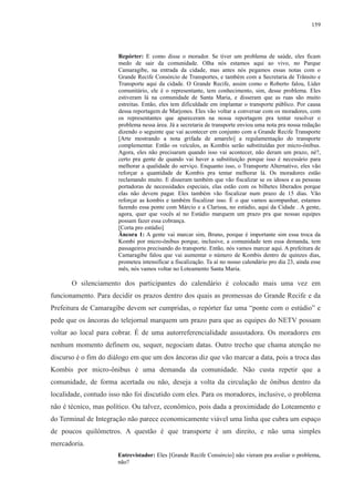 159 
Repórter: E como disse o morador. Se tiver um problema de saúde, eles ficam 
medo de sair da comunidade. Olha nós estamos aqui ao vivo, no Parque 
Camaragibe, na entrada da cidade, mas antes nós pegamos essas notas com o 
Grande Recife Consórcio de Transportes, e também com a Secretaria de Trânsito e 
Transporte aqui da cidade. O Grande Recife, assim como o Roberto falou, Líder 
comunitário, ele é o representante, tem conhecimento, sim, desse problema. Eles 
estiveram lá na comunidade de Santa Maria, e disseram que as ruas são muito 
estreitas. Então, eles tem dificuldade em implantar o transporte público. Por causa 
dessa reportagem de Marjones. Eles vão voltar a conversar com os moradores, com 
os representantes que apareceram na nossa reportagem pra tentar resolver o 
problema nessa área. Já a secretaria de transporte enviou uma nota pra nossa redação 
dizendo o seguinte que vai acontecer em conjunto com a Grande Recife Transporte 
[Arte mostrando a nota grifada de amarelo] a regulamentação do transporte 
complementar. Então os veículos, as Kombis serão substituídas por micro-ônibus. 
Agora, eles não precisaram quando isso vai acontecer, não deram um prazo, né?, 
certo pra gente de quando vai haver a substituição porque isso é necessário para 
melhorar a qualidade do serviço. Enquanto isso, o Transporte Alternativo, eles vão 
reforçar a quantidade de Kombis pra tentar melhorar lá. Os moradores estão 
reclamando muito. E disseram também que vão fiscalizar se os idosos e as pessoas 
portadoras de necessidades especiais, elas estão com os bilhetes liberados porque 
elas não devem pagar. Eles também vão fiscalizar num prazo de 15 dias. Vão 
reforçar as kombis e também fiscalizar isso. É o que vamos acompanhar, estamos 
fazendo essa ponte com Márcio e a Clarissa, no estúdio, aqui da Cidade . A gente, 
agora, quer que vocês aí no Estúdio marquem um prazo pra que nossas equipes 
possam fazer essa cobrança. 
[Corta pro estúdio] 
Âncora 1: A gente vai marcar sim, Bruno, porque é importante sim essa troca da 
Kombi por micro-ônibus porque, inclusive, a comunidade tem essa demanda, tem 
passageiros precisando do transporte. Então, nós vamos marcar aqui. A prefeitura de 
Camaragibe falou que vai aumentar o número de Kombis dentro de quinzes dias, 
prometeu intensificar a fiscalização. Ta aí no nosso calendário pro dia 23, ainda esse 
mês, nós vamos voltar no Loteamento Santa Maria. 
O silenciamento dos participantes do calendário é colocado mais uma vez em 
funcionamento. Para decidir os prazos dentro dos quais as promessas do Grande Recife e da 
Prefeitura de Camaragibe devem ser cumpridas, o repórter faz uma “ponte com o estúdio” e 
pede que os âncoras do telejornal marquem um prazo para que as equipes do NETV possam 
voltar ao local para cobrar. É de uma autorreferencialidade assustadora. Os moradores em 
nenhum momento definem ou, sequer, negociam datas. Outro trecho que chama atenção no 
discurso é o fim do diálogo em que um dos âncoras diz que vão marcar a data, pois a troca das 
Kombis por micro-ônibus é uma demanda da comunidade. Não custa repetir que a 
comunidade, de forma acertada ou não, deseja a volta da circulação de ônibus dentro da 
localidade, contudo isso não foi discutido com eles. Para os moradores, inclusive, o problema 
não é técnico, mas político. Ou talvez, econômico, pois dada a proximidade do Loteamento e 
do Terminal de Integração não parece economicamente viável uma linha que cubra um espaço 
de poucos quilômetros. A questão é que transporte é um direito, e não uma simples 
mercadoria. 
Entrevistador: Eles [Grande Recife Consórcio] não vieram pra avaliar o problema, 
não? 
 