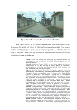 161 
Figura 8 - Caminho Percorrido pelos Moradores do Loteamento Santa Maria 
Nesse caso, a cobrança ao vivo foi realizada na segunda reportagem quando a equipe 
da emissora foi recebida pelo Diretor de Trânsito e Transporte de Camaragibe. Como sempre, 
nenhum morador participa da reunião, ou de qualquer negociação. As cobranças giram em 
torno da gratuidade e dos horários que são demandas dos moradores do Loteamento, mas não 
é o foco principal das reivindicações. 
Âncora 1: Desse jeito ninguém tem paciência de ficar esperando Kombis que 
raramente passam pela comunidade. A comunidade realmente espera o transporte 
público de qualidade. 
Âncora 2: Exatamente. É muito difícil viver dessa forma. A gente vai falar com 
Fernando agora ao vivo. Ele está perto da avenida principal de Camaragibe. 
Fernando quais são as respostas da prefeitura, do Grande Recife Consórcio, boa 
tarde. [Repórter no telão localizado no estúdio] 
Repórter: Boa tarde, Clarissa, Márcio. Boa Tarde a todos. A gente tá na Avenida 
Belmiro Correia, exatamente aquela avenida principal que a gente dizia da cidade de 
Camaragibe. Bem, a nossa produção entrou em contato com a Grande Recife 
Consórcio de Transportes, e eles mandaram a seguinte nota. O Grande Recife 
Consórcio de Transportes fez uma visita à comunidade de Santa Maria, em Alberto 
Maia, e constatou que a situação das ruas no local não é adequada para receber 
ônibus. Na visita, a comunidade se comprometeu a procurar a Prefeitura de 
Camaragibe para que a melhoria das ruas fosse feita. Depois disso, a própria 
prefeitura poderia pedir a implantação dessa linhas que serão feitas por micro-ônibus. 
Quer dizer, o Grande Recife Consórcio de Transporte diz que é possível, 
sim, que pelo menos os micro-ônibus circulem sim, no Loteamento Santa Maria. 
Repórter: Agora vamos saber a resposta da Prefeitura. Eu estou com Diretor de 
Transporte, Paulo Francisco, Diretor de Transportes (A repetição é do repórter) aqui 
de Camaragibe. A gente viu a situação, viu que as pessoas reclamam que as Kombis 
não estão atendendo da forma como poderiam atender, né? Um atendimento, melhor 
à população. Inclusive disseram que o número de Kombis foi ampliado de seis para 
oito, mas a comunidade não tá sentindo ainda essa melhoria. Isso tá acontecendo por 
quê? Na sua opinião, o que está acontecendo que as pessoas não sentem que o 
transporte complementar feito pelas Kombis está sendo suficiente? Boa Tarde. 
Diretor: Boa Tarde, Fernando. A gente ampliamos de seis pra oito, né? O período 
ainda é muito curto para que as pessoas se adaptem a esse novo sistema, mas isso 
não quer dizer que a gente não vá chamar todos os permissionários junto com 
 