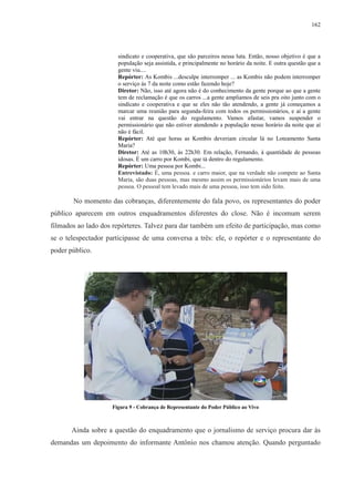 162 
sindicato e cooperativa, que são parceiros nessa luta. Então, nosso objetivo é que a 
população seja assistida, e principalmente no horário da noite. E outra questão que a 
gente viu.... 
Repórter: As Kombis ...desculpe interromper ... as Kombis não podem interromper 
o serviço às 7 da noite como estão fazendo hoje? 
Diretor: Não, isso até agora não é do conhecimento da gente porque ao que a gente 
tem de reclamação é que os carros ...a gente ampliamos de seis pra oito junto com o 
sindicato e cooperativa e que se eles não tão atendendo, a gente já começamos a 
marcar uma reunião para segunda-feira com todos os permissionários, e aí a gente 
vai entrar na questão do regulamento. Vamos afastar, vamos suspender o 
permissionário que não estiver atendendo a população nesse horário da noite que aí 
não é fácil. 
Repórter: Até que horas as Kombis deveriam circular lá no Loteamento Santa 
Maria? 
Diretor: Até as 10h30, às 22h30. Em relação, Fernando, à quantidade de pessoas 
idosas. É um carro por Kombi, que tá dentro do regulamento. 
Repórter: Uma pessoa por Kombi... 
Entrevistado: É, uma pessoa. e carro maior, que na verdade não compete ao Santa 
Maria, são duas pessoas, mas mesmo assim os permissionários levam mais de uma 
pessoa. O pessoal tem levado mais de uma pessoa, isso tem sido feito. 
No momento das cobranças, diferentemente do fala povo, os representantes do poder 
público aparecem em outros enquadramentos diferentes do close. Não é incomum serem 
filmados ao lado dos repórteres. Talvez para dar também um efeito de participação, mas como 
se o telespectador participasse de uma conversa a três: ele, o repórter e o representante do 
poder público. 
Figura 9 - Cobrança de Representante do Poder Público ao Vivo 
Ainda sobre a questão do enquadramento que o jornalismo de serviço procura dar às 
demandas um depoimento do informante Antônio nos chamou atenção. Quando perguntado 
 