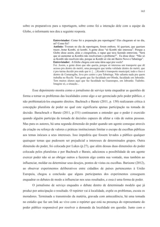 163 
sobre os preparativos para a reportagem, sobre como foi a interação dele com a equipe da 
Globo, o informante nos deu a seguinte resposta. 
Entrevistador: Como foi a preparação pra reportagem? Eles chegaram só no dia, 
né? Como foi? 
Antônio: Tiveram no dia da reportagem, foram embora. Aí queriam, que queriam 
trazer...botar Kombi, só kombi. A gente disse “só Kombi não interessa”. Porque a 
Globo disse assim, aliás o cinegrafista, o rapaz que tava fazendo entrevista. “Será 
que só aumentar as Kombis não resolveriam o problema?”. Eu disse disse: “Não só 
as Kombi não resolvem não, porque as Kombi só vão até Bairro Novo e Tabatinga”. 
Entrevistador: A Globo chegou com uma ideia aqui pra vocês? 
Foi. Assim, a gente disse que não queria, porque só interessa um transporte que dê 
acesso pra dentro do metrô, uma passagem que tenha validade dentro do metrô, que 
é pra turma decidir pra onde que ir. […] Kombi é transporte municipal, todo o foco é 
dentro de Camaragibe, leva pro centro e pra Tabatinga. Não adianta nada pra quem 
trabalha no Recife. Tem gente que faz faculdade em Olinda, faculdade em Jaboatão. 
Tem muitos alunos aqui que faz faculdade na Guararapes, em Jaboatão. Tudinho. 
Imagine só, a situação... 
Esse depoimento mostra como o jornalismo de serviço tenta enquadrar as questões de 
forma a tornar os problemas das localidades como algo a ser gerenciado pelo poder público, e 
não problematizá-los enquanto direitos. Bachrach e Baratz (2011, p. 150) realizaram crítica à 
concepção pluralista de poder no qual este significaria apenas participação na tomada de 
decisão. Barachrach e Baratz (2011, p.151) continuaram a entender que o poder é exercido 
quando alguém participa da tomada de decisões capazes de afetar a vida de outras pessoas. 
Mas para os autores, há uma segunda dimensão do poder quando um agente consegue através 
da criação ou reforço de valores e práticas institucionais limitar o escopo de escolhas públicas 
aos temas inócuos a seus interesses. Isso impediria que fossem levados a público qualquer 
quaisquer temas que pudessem ser prejudicial a interesses de determinados grupos. Outra 
dimensão do poder, foi colocada por Lukes (p.27), que além dessas duas dimensões do poder 
colocada pelos pluralistas e por Bachrach e Baratz, adicionou a possibilidade de um agente 
exercer poder não só ao obrigar outros a fazerem algo contra sua vontade, mas também ao 
influenciar, moldar ou determinar seus desejos, pontos de vistas ou escolhas. Barisone (2012), 
ao observar experimentos deliberativos entre cidadãos de países pertencentes à União 
Europeia, chegou a conclusão que alguns participantes dos experimentos conseguem 
enquadrar os debates de modo a influenciar nos seus resultados, e essa é uma forma de poder. 
O jornalismo de serviço enquadra o debate dentro de determinado modelo que já 
produz por antecipação o resultado. O repórter vai à localidade, expõe os problemas, escuta os 
moradores. Terminada a transmissão da matéria, gravada com antecedência, há uma tomada 
no estúdio que faz um link ao vivo com o repórter que está na presença do representante do 
poder público responsável por resolver a demanda da localidade em questão. Junto com o 
 