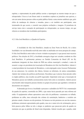 164 
repórter, o representante do poder público assiste a reportagem ao mesmo tempo em que o 
telespectador. Cria-se aí um fórum onde os moradores expõem ao jornalista suas queixas, e 
este em nome dessas pessoas cobra ao poder público frente a uma enorme audiência que, pelo 
efeito de mudanças de câmeras e tomadas, passa a ser também um participante, uma 
testemunha do que ocorre, e constrói suas próprias avaliações e imagens. O jornalismo de 
serviço tenta criar a sensação de participação no telespectador, ao mesmo tempo, em que 
silencia os moradores das localidades participantes. 
4.2.3 Alto José Bonifácio e a Quadra de Esportes 
A localidade do Alto José Bonifácio, situada na Zona Norte do Recife, foi a única 
localidade a ter sua demanda resolvida entre todas as analisadas em nossa pesquisa de campo. 
O Alto José Bonifácio entre todos os locais visitados na pesquisa é o que possui mais recursos 
políticos. Nas eleições de 2012, a localidade conseguiu eleger um vereador, residente no Alto 
José Bonifácio. O parlamentar pertence ao Partido Comunista do Brasil (PC do B), 
atualmente integrante da base aliada do PSB nas esferas municipal e estadual, e antes de 
assumir o cargo era presidente da Associação de Moradores do Alto José Bonifácio. Ademir é 
o atual presidente da Associação de Moradores, e está empregado como Assessor Parlamentar 
de seu antecessor. Ao contrário dos líderes, formais ou informais, de outras comunidades; 
Ademir não reclama dos políticos profissionais. Reconhece que é preciso fazer pressão sobre 
os órgãos públicos, mas ressalta seu perfil negociador. Importante notar que a Associação de 
Moradores possui um trabalho assistencialista muito forte entre os moradores. Ademir possui 
uma Kombi onde transporta pessoas doentes ou grupos de pessoas que agendam a retirada de 
documentos em conjunto. 
A demanda que levou a localidade a procurar o calendário do NETV foi a manutenção 
da quadra de esportes, construída em 2008, e que nunca havia passado por uma reforma até 
então. O equipamento urbano apresentava uma série de problemas: vazamentos no telhado, 
problemas na calha, mau colocação das colunas de sustentação, banheiros e vestiário em 
péssimo estado e buracos na tela protetora. Os buracos na tela protetora era um dos menores 
problemas estruturais apresentados pela quadra, mas era o maior alvo de reclamações, pois a 
bola passava pelas falhas na tela e atingia os pedestres que passavam perto da quadra no 
momento em que as partidas de futsal eram disputadas. Ademir ressalta que a quadra, onde 
 
