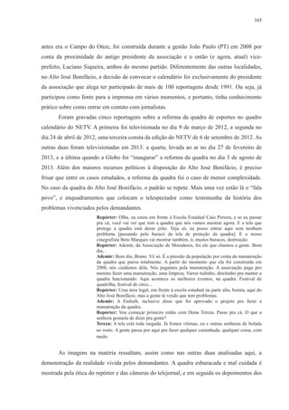 165 
antes era o Campo do Onze, foi construída durante a gestão João Paulo (PT) em 2008 por 
conta da proximidade do antigo presidente da associação e o então (e agora, atual) vice-prefeito, 
Luciano Siqueira, ambos do mesmo partido. Diferentemente das outras localidades, 
no Alto José Bonifácio, a decisão de convocar o calendário foi exclusivamente do presidente 
da associação que alega ter participado de mais de 100 reportagens desde 1991. Ou seja, já 
participou como fonte para a imprensa em vários momentos, e portanto, tinha conhecimento 
prático sobre como entrar em contato com jornalistas. 
Foram gravadas cinco reportagens sobre a reforma da quadra de esportes no quadro 
calendário do NETV. A primeira foi televisionada no dia 9 de março de 2012, a segunda no 
dia 24 de abril de 2012, uma terceira consta da edição do NETV de 6 de setembro de 2012. As 
outras duas foram televisionadas em 2013: a quarta, levada ao ar no dia 27 de fevereiro de 
2013, e a última quando a Globo foi “inaugurar” a reforma da quadra no dia 3 de agosto de 
2013. Além dos maiores recursos políticos à disposição do Alto José Bonifácio, é preciso 
frisar que entre os casos estudados, a reforma da quadra foi o caso de menor complexidade. 
No caso da quadra do Alto José Bonifácio, o padrão se repete. Mais uma vez estão lá o “fala 
povo”, e enquadramentos que colocam o telespectador como testemunha da história dos 
problemas vivenciados pelos demandantes. 
Repórter: Olha, eu estou em frente à Escola Estadual Caio Pereira, e se eu passar 
pra cá, você vai ver que tem a quadra que nós vamos mostrar agora. E a tela que 
protege a quadra está desse jeito. Veja só, eu posso entrar aqui sem nenhum 
problema [passando pelo buraco da tela de proteção da quadra]. E o nosso 
cinegrafista Beto Marques vai mostrar também, ó, muitos buracos, destruição. 
Repórter: Ademir, da Associação de Moradores, foi ele que chamou a gente. Bom 
dia, . 
Ademir: Bom dia, Bruno. Vê só. É a pressão da população por conta da manutenção 
da quadra que parou totalmente. A partir do momento que ela foi construída em 
2008, nós cuidamos dela. Nós pagamos pela manutenção. A associação paga pro 
menino fazer uma manutenção, uma limpeza. Varrer tudinho, direitinho pra manter a 
quadra funcionando. Aqui acontece os melhores eventos, na quadra. Festival de 
quadrilha, festival de circo... 
Repórter: Uma área legal, em frente à escola estadual na parte alta, bonita, aqui do 
Alto José Bonifácio, mas a gente tá vendo que tem problemas. 
Ademir: A Emlurb, inclusive disse que foi aprovado o projeto pra fazer a 
manutenção da quadra. 
Repórter: Vou começar primeiro então com Dona Tereza. Passe pra cá. O que a 
senhora gostaria de dizer pra gente? 
Tereza: A tela está toda rasgada. Já fomos vítimas, eu e outras senhoras de bolada 
no rosto. A gente passa por aqui pra fazer qualquer caminhada, qualquer coisa, com 
medo. 
As imagens na matéria ressaltam, assim como nas outras duas analisadas aqui, a 
demonstração da realidade vivida pelos demandantes. A quadra esburacada e mal cuidada é 
mostrada pela ótica do repórter e das câmeras do telejornal, e em seguida os depoimentos dos 
 