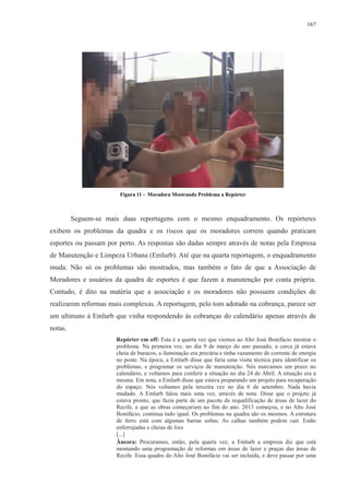 167 
Figura 11 - Moradora Mostrando Problema a Repórter 
Seguem-se mais duas reportagens com o mesmo enquadramento. Os repórteres 
exibem os problemas da quadra e os riscos que os moradores correm quando praticam 
esportes ou passam por perto. As respostas são dadas sempre através de notas pela Empresa 
de Manutenção e Limpeza Urbana (Emlurb). Até que na quarta reportagem, o enquadramento 
muda. Não só os problemas são mostrados, mas também o fato de que a Associação de 
Moradores e usuários da quadra de esportes é que fazem a manutenção por conta própria. 
Contudo, é dito na matéria que a associação e os moradores não possuem condições de 
realizarem reformas mais complexas. A reportagem, pelo tom adotado na cobrança, parece ser 
um ultimato à Emlurb que vinha respondendo às cobranças do calendário apenas através de 
notas. 
Repórter em off: Esta é a quarta vez que viemos ao Alto José Bonifácio mostrar o 
problema. Na primeira vez, no dia 9 de março do ano passado, a cerca já estava 
cheia de buracos, a iluminação era precária e tinha vazamento de corrente de energia 
no poste. Na época, a Emlurb disse que faria uma visita técnica para identificar os 
problemas, e programar os serviços de manutenção. Nós marcamos um prazo no 
calendário, e voltamos para conferir a situação no dia 24 de Abril. A situação era a 
mesma. Em nota, a Emlurb disse que estava preparando um projeto para recuperação 
do espaço. Nós voltamos pela terceira vez no dia 6 de setembro. Nada havia 
mudado. A Emlurb falou mais uma vez, através de nota. Disse que o projeto já 
estava pronto, que fazia parte de um pacote de requalificação de áreas de lazer do 
Recife, e que as obras começariam no fim do ano. 2013 começou, e no Alto José 
Bonifácio, continua tudo igual. Os problemas na quadra são os mesmos. A estrutura 
de ferro está com algumas barras soltas. As calhas também podem cair. Estão 
enferrujadas e cheias de lixo 
[...] 
Âncora: Procuramos, então, pela quarta vez, a Emlurb a empresa diz que está 
montando uma programação de reformas em áreas de lazer e praças das áreas de 
Recife. Essa quadro do Alto José Bonifácio vai ser incluída, e deve passar por uma 
 