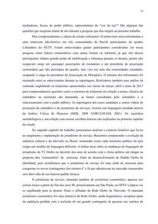 16 
mediadoras, fiscais do poder público, representantes da “voz da rua”? São algumas das 
questões que surgiram diante de nós durante a pesquisa que deu origem ao presente trabalho. 
Para compreendermos o objeto de estudo realizamos 16 entrevistas semi-estruturadas e 
uma entrevista não-diretiva em três comunidades do Recife participantes do quadro 
Calendário do NETV. Foram entrevistados quatro participantes considerados em nossa 
pesquisa como líderes comunitários com status formal ou informal, já que três desses 
participantes tinham grande poder de mobilização e liderança perante os demais, porém não 
ocupavam cargo em quaisquer associações de moradores e um presidente de associação 
comunitária que não participou do quadro, mas vive em uma das comunidades estudadas, 
ocupando o cargo de presidente da Associação de Moradores. O restante dos informantes foi 
recrutado entre os entrevistados durante as reportagens. Realizamos também uma análise de 
conteúdo englobando os telejornais apresentados nos meses de março, abril e maio de 2013 
para compreendermos questões como a estrutura do telejornal em relação a temas, eficácia do 
calendário na resolução das demandas, as fontes consultadas pelo calendário e o 
relacionamento com o poder público. As reportagens dos casos estudados e outros vídeos de 
promoção do calendário e do jornalismo de serviços tiveram sua linguagem estudada através 
da Análise Crítica do Discurso (DIJK, 2008 FAIRCLOUGH, 2001). Os caminhos 
metodológicos e sua relação com nossas escolhas teóricas são explicados no primeiro capítulo 
do estudo. 
No segundo capítulo do trabalho, procuramos analisar o contexto histórico que levou 
ao surgimento e implantação do jornalismo de serviço. Buscamos compreender a evolução da 
indústria cultural e da televisão no Brasil, mostrando como cada momento político do país 
exigiu um modelo de linguagem diferente. A ênfase recai sobre as mudanças de linguagem do 
jornalismo da TV Globo no decorrer dos anos de acordo com o clima político até chegar na 
proposta dita “comunitária” da emissora. Além do desenvolvimento do Padrão Globo de 
Qualidade, pois acreditamos que o jornalismo de serviço foi uma saída da emissora para 
conquistar os novos contingentes dos estratos C e D que adentravam no mercado consumidor 
sem abrir mão de seu famoso padrão técnico. 
O jornalismo de serviço, chamado também de jornalismo comunitário, aparece nos 
jornais locais a partir do fim dos anos 90, primeiramente em São Paulo, no SPTV e depois vai 
se espalhando para as demais filiais e afiliadas da Rede Globo de Televisão. O chamado 
jornalismo comunitário foi uma tentativa da Rede Globo, ainda hegemônica, recuperar parte 
da audiência perdida com a inclusão de um grande contingente de pessoas nos estratos de 
 