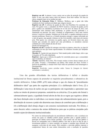 169 
Repórter em off: A pintura é nova, assim com as telas de proteção da quadra de 
futsal. O teto, que antes estava cheio de buracos, ficou bem melhor. Em dias de 
chuva, ninguém mais vai se molhar por aqui. 
Professor de Educação Física 1: Molhava. Molhava, que a gente não tinha 
condições de fazer nenhuma atividade aqui, alagava mesmo. 
Repórter em off: A reforma da quadra do Alto José Bonifácio foi concluída em 
maio. Por quatro vezes, o calendário do NETV mostrou a situação da quadra. [corta 
para o gráfico do calendário] A primeira foi no dia nove de março de 2012, sem 
manutenção toda estrutura tinha problemas, as grades estavam quebradas e a 
iluminação era precária. Em nota, a Emlurb se comprometeu a fazer uma vistoria 
técnica, e resolver a situação. Voltamos em 24 de abril, e a quadra continuava com os 
mesmos problemas. Dessa vez, a Emlurb prometeu entregar o espaço reformado até 
o mês de agosto, mas quando voltamos no dia 6 de setembro, tudo estava do mesmo 
jeito. Pela quarta vez, estivemos na quadra, agora, em fevereiro desse ano, para 
mostrar que cansados de esperar por uma providência, os moradores estavam 
cuidando por contra própria da área de lazer. 
[trecho da reportagem 4] 
Reporter em off: A quadra foi entregue com todos os reparos, entre eles, as vigas de 
sustentação do teto que foram reposicionadas. Os refletores trocados por lâmpadas 
mais potentes. 
Morador 9: A gente tem que preservar. Todo mundo poder cuidar daqui, zelar o que 
é da gente, né? Eu acho importante. 
Repórter: Agora que a reforma da quadra foi concluída parece que a comunidade 
aqui tá satisfeita, né Ademir? 
Ademir: Satisfeita, muito feliz. Nós tivemos muitos eventos desses tempos pra cá 
em junho. Tivemos, o Pernambuco em Dança. Deu tempo pra fazer, tivemos o 
festival de quadrilhas, o Arraial Forró Fácil onde nós prestamos uma homenagem a 
Dominguinhos. 
Repórter: Resolvido, vamos carimbar então. Vamos lá. [imagem de Ademir 
carimbando o calendário] 
Uma das grandes dificuldades das teorias deliberativas é definir o desenho 
institucional de fóruns capazes de preencher os requisitos procedimentais e substantivos do 
modelo deliberativo. Cohen (2009. p.93) tenta esboçar o que ele chama de “procedimento 
deliberativo ideal” que parte dos seguintes princípios: (1) a deliberação ideal é livre, (2) a 
deliberação é uma troca de razões em que os participantes são requisitados a apresentar suas 
razões no intuito de promover propostas, sustentá-las ou criticá-las, (3) as partes são formal e 
substancialmente iguais; a igualdade formal advém do fato de as regras que regulam o debate 
não fazer distinção entre os indivíduos e ao mesmo tempo são substancialmente iguais, pois a 
distribuição de recursos e poder não determina suas chances de contribuir para a deliberação e 
(4) a deliberação ideal almeja chegar a um consenso racionalmente motivado. Por último, o 
autor discorre sobre a natureza das arenas deliberativas para que as práticas ensejadas pelo 
modelo sejam devidamente institucionalizadas. 
No centro da institucionalização do procedimento deliberativo está a existência de 
arenas nas quais os cidadãos podem propor questões para a agenda política e 
participar do debate acerca dessas questões. Essas arenas são um bem público e 
devem ser sustentadas com o dinheiro público. Isso não se deve ao fato de que o 
investimento público é o único caminho, ou mesmo o caminho mais eficiente, de 
assegurar a provisão de tais arenas. Pelo contrário, a provisão pública expressa o 
compromisso básico de uma ordem democrática com a resolução de questões 
 