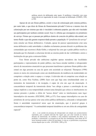 170 
políticas através da deliberação entre iguais. O problema é descobrir com essas 
arenas devem ser organizadas de modo a encorajar tal deliberação. (COHEN, 1999, 
p.104) 
Apesar de em um fórum público, existir o risco de colonização pelo sistema político, 
por outro lado, o que dizer de fóruns de financiamento privado? Corre-se o mesmo risco de 
colonização por um sistema que não é vinculado à soberania popular, que não está vinculado 
aos participantes por nenhum contrato social. Esse é o dilema que enxergamos no jornalismo 
de serviço. Fóruns que se passam por públicos dentro do conceito de público não-estatal, um 
termo fluido e que não garante responsividade perante a população. O “jornalismo de serviço” 
tenta simular um fórum deliberativo. Contudo, apesar de parecer aparentemente criar uma 
arena deliberativa onde autoridades e cidadãos reclamantes possam discutir os problemas das 
comunidades que recorrem à Rede Globo, o telejornal faz com que o poder público resolva a 
demanda que foi chamado a solucionar devido ao enorme poder de dar visibilidade a atores e 
instituições de que goza a emissora Globo. 
Esse fórum privado não ambiciona englobar apenas moradores das localidades 
participantes e representantes do poder público, mas busca enredar também o telespectador 
através de mecanismos enunciativos que procuram transformar o pretenso fórum público não-estatal 
em algo presente na casa de quem está assistindo ao telejornal. Thompson (1998) 
encara os meios de comunicação como um desdobramento da tendência da modernidade em 
comprimir a relação entre o espaço e o tempo. A televisão não só comprime essa relação ao 
ponto de, como frisa Fechine, (2008) fazer com que haja uma simultaneidade entre os 
momentos da transmissão e da recepção, é capaz de cria um aqui da enunciação. A 
concomitância temporal da transmissão direta “nos obriga a pensar a constituição de um 
espaço implícito a essa temporalidade comum (uma duração) que coloca os interlocutores no 
mesmo presente e produz o efeito de “acesso direto” entre os interlocutores num lugar 
intersubjetivo de encontro. (FECHINE, 2008, p.137). Esse espaço intersubjetivo no caso do 
jornalismo de serviço parece criar uma esfera pública deliberativa, colocando o telespectador 
frente à autoridade responsável nesse aqui da enunciação, que é possível graças à 
concomitância temporal. “A continuidade temporal desdobra-se em um efeito de contiguidade 
espacial”. 
...há […] um sentido de presença do telespectador em relação aos acontecimentos 
reportados, pois a própria televisão lhe sugere que, por estar inserido na mesma 
duração da transmissão, ele também é uma autêntica testemunha dos fatos: se a 
produção, a transmissão e a recepção de um fato são simultâneas, estar diante da TV 
nesse momento produz o efeito de esta diante, à vista ou, se preferirmos, na presença 
mesma daquilo que se exibe. (FECHINE, 2008, p.24) 
 