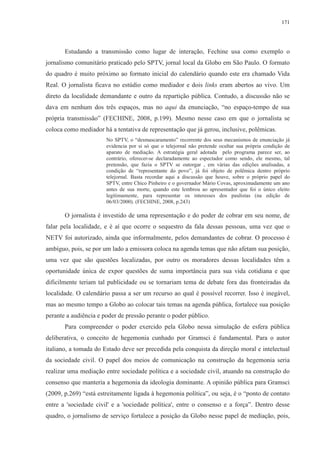 171 
Estudando a transmissão como lugar de interação, Fechine usa como exemplo o 
jornalismo comunitário praticado pelo SPTV, jornal local da Globo em São Paulo. O formato 
do quadro é muito próximo ao formato inicial do calendário quando este era chamado Vida 
Real. O jornalista ficava no estúdio como mediador e dois links eram abertos ao vivo. Um 
direto da localidade demandante e outro da repartição pública. Contudo, a discussão não se 
dava em nenhum dos três espaços, mas no aqui da enunciação, “no espaço-tempo de sua 
própria transmissão” (FECHINE, 2008, p.199). Mesmo nesse caso em que o jornalista se 
coloca como mediador há a tentativa de representação que já gerou, inclusive, polêmicas. 
No SPTV, o “desmascaramento” recorrente dos seus mecanismos de enunciação já 
evidencia por si só que o telejornal não pretende ocultar sua própria condição de 
aparato de mediação. A estratégia geral adotada pelo programa parece ser, ao 
contrário, oferecer-se declaradamente ao espectador como sendo, ele mesmo, tal 
pretensão, que fazia o SPTV se outorgar , em várias das edições analisadas, a 
condição de “representante do povo”, já foi objeto de polêmica dentro próprio 
telejornal. Basta recordar aqui a discussão que houve, sobre o próprio papel do 
SPTV, entre Chico Pinheiro e o governador Mário Covas, aproximadamente um ano 
antes de sua morte, quando este lembrou ao apresentador que foi o único eleito 
legitimamente, para representar os interesses dos paulistas (na edição de 
06/03/2000). (FECHINE, 2008, p.243) 
O jornalista é investido de uma representação e do poder de cobrar em seu nome, de 
falar pela localidade, e é aí que ocorre o sequestro da fala dessas pessoas, uma vez que o 
NETV foi autorizado, ainda que informalmente, pelos demandantes de cobrar. O processo é 
ambíguo, pois, se por um lado a emissora coloca na agenda temas que não afetam sua posição, 
uma vez que são questões localizadas, por outro os moradores dessas localidades têm a 
oportunidade única de expor questões de suma importância para sua vida cotidiana e que 
dificilmente teriam tal publicidade ou se tornariam tema de debate fora das fronteiradas da 
localidade. O calendário passa a ser um recurso ao qual é possível recorrer. Isso é inegável, 
mas ao mesmo tempo a Globo ao colocar tais temas na agenda pública, fortalece sua posição 
perante a audiência e poder de pressão perante o poder público. 
Para compreender o poder exercido pela Globo nessa simulação de esfera pública 
deliberativa, o conceito de hegemonia cunhado por Gramsci é fundamental. Para o autor 
italiano, a tomada do Estado deve ser precedida pela conquista da direção moral e intelectual 
da sociedade civil. O papel dos meios de comunicação na construção da hegemonia seria 
realizar uma mediação entre sociedade política e a sociedade civil, atuando na construção do 
consenso que manteria a hegemonia da ideologia dominante. A opinião pública para Gramsci 
(2009, p.269) “está estreitamente ligada à hegemonia política”, ou seja, é o “ponto de contato 
entre a 'sociedade civil' e a 'sociedade política', entre o consenso e a força”. Dentro desse 
quadro, o jornalismo de serviço fortalece a posição da Globo nesse papel de mediação, pois, 
 