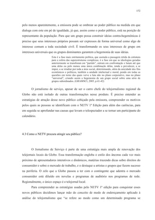 172 
pelo menos aparentemente, a emissora pode se ombrear ao poder público na medida em que 
dialoga com este em pé de igualdade, já que, assim como o poder público, está na posição de 
representante da população. Para que um grupo possa construir ideias contra-hegemônicas é 
preciso que seus interesses próprios possam ser expressos de forma universal como algo de 
interesse comum a toda sociedade civil. É transformando os seus interesses de grupo em 
interesses universais que os grupos dominantes garantem a hegemonia de suas ideias. 
Esta é a fase mais estritamente política, que assinala a passagem nítida da estrutura 
para a esfera das superestruturas complexas; é a fase em que as ideologias geradas 
anteriormente se transforam em “partido”, entram em confrontação e lutam até que 
uma delas ou pelo menos uma única combinação delas, tenda a prevalecer, a se 
impor, a se irradiar por toda a área social, determinando, além da unicidade dos fins 
econômicos e políticos, também a unidade intelectual e moral, pondo em todas as 
questões em torno das quais verve a luta não no plano corporativo, mas no plano 
“universal”, criando assim a hegemonia de um grupo social sobre uma série de 
grupos subordinados. (GRAMSCI, 2005, p.41-42) 
O jornalismo de serviço, apesar de ser o carro chefe do telejornalismo regional da 
Globo não está isolado de outras transformações nesse produto. É preciso entender as 
estratégias de atração desse novo público cobiçado pela emissora, compreender os motivos 
pelos quais as pessoas se identificam com o NETV 1ª Edição para além das carências, para 
em seguida se aprofundar nas causas que levam o telespectador a se tornar um participante do 
calendário. 
4.3 Como o NETV procura atingir seu público? 
O Jornalismo de Serviço é parte de uma estratégia mais ampla de renovação dos 
telejornais locais da Globo. Essa transformação engloba o estilo dos âncoras cada vez mais 
próximo de apresentadores interativos e dinâmicos, matérias trazendo dicas sobre direitos do 
consumidor e sobre o mercado de trabalho, e o destaque a artistas e grupos que fazem sucesso 
na periferia. O zelo que a Globo passou a ter com o contingente que adentra o mercado 
consumidor está diluído em novelas e programas de auditório nos programas de rede. 
Regionalmente, o único espaço é o telejornal local. 
Para compreender as estratégias usadas pelo NETV 1ª edição para conquistar esses 
novos públicos decidimos lançar mão do conceito de modo de endereçamento aplicado à 
análise do telejornalismo que “se refere ao modo como um determinado programa se 
 