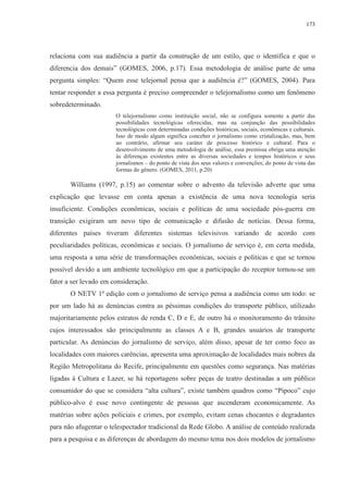 173 
relaciona com sua audiência a partir da construção de um estilo, que o identifica e que o 
diferencia dos demais” (GOMES, 2006, p.17). Essa metodologia de análise parte de uma 
pergunta simples: “Quem esse telejornal pensa que a audiência é?” (GOMES, 2004). Para 
tentar responder a essa pergunta é preciso compreender o telejornalismo como um fenômeno 
sobredeterminado. 
O telejornalismo como instituição social, não se configura somente a partir das 
possibilidades tecnológicas oferecidas, mas na conjunção das possibilidades 
tecnológicas com determinadas condições históricas, sociais, econômicas e culturais. 
Isso de modo algum significa conceber o jornalismo como cristalização, mas, bem 
ao contrário, afirmar seu caráter de processo histórico e cultural. Para o 
desenvolvimento de uma metodologia de análise, essa premissa obriga uma atenção 
às diferenças existentes entre as diversas sociedades e tempos históricos e seus 
jornalismos – do ponto de vista dos seus valores e convenções; do ponto de vista das 
formas do gênero. (GOMES, 2011, p.20) 
Williams (1997, p.15) ao comentar sobre o advento da televisão adverte que uma 
explicação que levasse em conta apenas a existência de uma nova tecnologia seria 
insuficiente. Condições econômicas, sociais e políticas de uma sociedade pós-guerra em 
transição exigiram um novo tipo de comunicação e difusão de notícias. Dessa forma, 
diferentes países tiveram diferentes sistemas televisivos variando de acordo com 
peculiaridades políticas, econômicas e sociais. O jornalismo de serviço é, em certa medida, 
uma resposta a uma série de transformações econômicas, sociais e políticas e que se tornou 
possível devido a um ambiente tecnológico em que a participação do receptor tornou-se um 
fator a ser levado em consideração. 
O NETV 1ª edição com o jornalismo de serviço pensa a audiência como um todo: se 
por um lado há as denúncias contra as péssimas condições do transporte público, utilizado 
majoritariamente pelos estratos de renda C, D e E, de outro há o monitoramento do trânsito 
cujos interessados são principalmente as classes A e B, grandes usuários de transporte 
particular. As denúncias do jornalismo de serviço, além disso, apesar de ter como foco as 
localidades com maiores carências, apresenta uma aproximação de localidades mais nobres da 
Região Metropolitana do Recife, principalmente em questões como segurança. Nas matérias 
ligadas à Cultura e Lazer, se há reportagens sobre peças de teatro destinadas a um público 
consumidor do que se considera “alta cultura”, existe também quadros como “Pipoco” cujo 
público-alvo é esse novo contingente de pessoas que ascenderam economicamente. As 
matérias sobre ações policiais e crimes, por exemplo, evitam cenas chocantes e degradantes 
para não afugentar o telespectador tradicional da Rede Globo. A análise de conteúdo realizada 
para a pesquisa e as diferenças de abordagem do mesmo tema nos dois modelos de jornalismo 
 