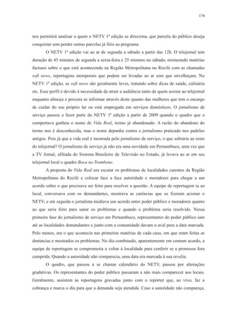 174 
nos permitirá analisar a quem o NETV 1ª edição se direciona, que parcela do público deseja 
conquistar sem perder outras parcelas já fiéis ao programa. 
O NETV 1ª edição vai ao ar de segunda a sábado a partir das 12h. O telejornal tem 
duração de 45 minutos de segunda a sexta-feira e 25 minutos no sábado, misturando matérias 
factuais sobre o que está acontecendo na Região Metropolitana no Recife com as chamadas 
soft news, reportagens atemporais que podem ser levadas ao ar sem que envelheçam. No 
NETV 1ª edição, as soft news são geralmente leves, tratando sobre dicas de saúde, culinária 
etc. Esse perfil é devido à necessidade de atrair a audiência tanto de quem assiste ao telejornal 
enquanto almoça e procura se informar através deste quanto das mulheres que tem o encargo 
de cuidar do seu próprio lar ou está empregada em serviços domésticos. O jornalismo de 
serviço passou a fazer parte do NETV 1ª edição a partir de 2009 quando o quadro que o 
comportava ganhou o nome de Vida Real, termo já abandonado. A razão do abandono do 
termo nos é desconhecida, mas o nome depunha contra o jornalismo praticado nos padrões 
antigos. Pois já que a vida real é mostrada pelo jornalismo de serviço, o que sobraria ao resto 
do telejornal? O jornalismo de serviço já não era uma novidade em Pernambuco, uma vez que 
a TV Jornal, afiliada do Sistema Brasileiro de Televisão no Estado, já levava ao ar em seu 
telejornal local o quadro Boca no Trombone. 
A proposta do Vida Real era escutar os problemas de localidades carentes da Região 
Metropolitana do Recife e colocar face a face autoridade e moradores para chegar a um 
acordo sobre o que precisava ser feito para resolver a questão. A equipe de reportagem ia ao 
local, conversava com os demandantes, mostrava as carências que os fizeram acionar o 
NETV, e em seguida o jornalista mediava um acordo entre poder público e moradores quanto 
ao que seria feito para sanar os problemas e quando o problema seria resolvido. Nessa 
primeira fase do jornalismo de serviço em Pernambuco, representantes do poder público iam 
até as localidades demandantes e junto com a comunidade davam o aval para a data marcada. 
Pelo menos, era o que acontecia nas primeiras matérias de cada caso, em que eram feitas as 
denúncias e mostrados os problemas. No dia combinado, aparentemente em comum acordo, a 
equipe de reportagem se comprometia a voltar à localidade para conferir se a promessa fora 
cumprida. Quando a autoridade não comparecia, uma data era marcada à sua revelia. 
O quadro, que passou a se chamar calendário do NETV, passou por alterações 
gradativas. Os representantes do poder público passaram a não mais comparecer aos locais. 
Geralmente, assistem às reportagens gravadas junto com o repórter que, ao vivo, faz a 
cobrança e marca o dia para que a demanda seja atendida. Caso a autoridade não compareça, 
 