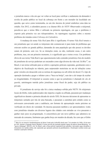 175 
o jornalista marca o dia em que vai voltar ao local para verificar o andamento da demanda à 
revelia do poder público no local da cobrança em frente a um morador da localidade em 
questão, que serve como testemunha, ou um dos âncoras do jornal estabelece uma data no 
estúdio. Em 2012, o calendário passou a se chamar Blitz do NETV. Observando o telejornal, 
percebe-se que o termo Blitz é utilizado na primeira reportagem, em que o problema é 
exposto pela primeira vez aos telespectadores. As reportagens seguintes sobre o mesmo 
problema são tratadas como Cobrança do Calendário. 
A mudança do nome Vida Real para Blitz é significante. O termo Vida Real remete a 
um jornalismo que vai aonde os telejornais não costumavam ir para tratar de problemas que 
estavam ocultos ao grande público, demandas de uma população que não possui os devidos 
canais de protesto, sem voz. Se as intenções eram, ou não, realmente essas, é um outro 
problema, mas, em um primeiro momento, é o significado que o termo evoca. Um problema 
óbvio do uso termo Vida Real é que aparentemente todo conteúdo jornalístico fora do modelo 
de jornalismo de serviço poderiam ser encarados como algo diverso da vida real. Já Blitz27, no 
Brasil, é um termo utilizado para se referir a operações policiais esperadas, geralmente com o 
objetivo de fiscalização no trânsito, para surpreender motoristas no ato de infrações como 
guiar veículos em desacordo com as normas de segurança ou sob efeito de álcool. É o tipo de 
operação destinada a pegar o infrator com a “boca na botija”, sem dar a ele tempo de ocultar 
as irregularidades. O telejornal se assume como o que no jornalismo é chamado de cão de 
guarda, autoimagem nutrida pelos jornalistas como fiscal do poder, seja ele público ou 
privado. 
O jornalismo de serviço não foi a única mudança sofrida pelo NETV. Os telejornais 
locais da Globo, todos padronizados não importa a região ou afiliada, passaram por mudanças 
significativas durante a primeira década do século XXI. Os âncoras deixaram de apresentar os 
telejornais sentados por trás de uma bancada, e passaram a caminhar pelo estúdio como se 
estivessem conversando com a audiência, um formato de apresentação muito próximo ao 
verificado em shows de variedade. Os âncoras passaram também a ser apresentadores. Links 
com jornalistas situados em diversos lugares das cidades com entradas ao vivo passaram a 
ganhar mais peso na programação. A concorrência por um novo público que adentrava no 
mercado de consumo, fenômeno que ganha força em meados da década, faz com que a Globo 
27 Blitz foi um intensivo bombardeamento do Reino Unido pela Luftwaffe alemã entre 7 de setembro de 1940 e 10 de maio 
de 1941, durante a Segunda Guerra Mundial. O nome provém da contração popular inglesa da palavra alemã Blitzkrieg , ou 
"guerra relâmpago" (BLITZ, s/d). No Brasil, onde a força policial responsável por patrulha e prevenção segue disciplina e 
treinamento nos moldes militar, não surpreende que operações policiais de patrulhamento e fiscalização recebam nomes que 
remetam a operações militares. 
 