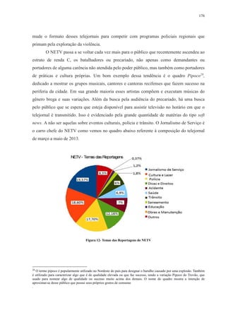 176 
mude o formato desses telejornais para competir com programas policiais regionais que 
primam pela exploração da violência. 
O NETV passa a se voltar cada vez mais para o público que recentemente ascendeu ao 
estrato de renda C, os batalhadores ou precariado, não apenas como demandantes ou 
portadores de alguma carência não atendida pelo poder público, mas também como portadores 
de práticas e cultura próprias. Um bom exemplo dessa tendência é o quadro Pipoco28, 
dedicado a mostrar os grupos musicais, cantores e cantoras recifenses que fazem sucesso na 
periferia da cidade. Em sua grande maioria esses artistas compõem e executam músicas do 
gênero brega e suas variações. Além da busca pela audiência do precariado, há uma busca 
pelo público que se espera que esteja disponível para assistir televisão no horário em que o 
telejornal é transmitido. Isso é evidenciado pela grande quantidade de matérias do tipo soft 
news. A não ser aquelas sobre eventos culturais, polícia e trânsito. O Jornalismo de Serviço é 
o carro chefe do NETV como vemos no quadro abaixo referente à composição do telejornal 
de março a maio de 2013. 
Figura 12- Temas das Reportagens do NETV 
28 O termo pipoco é popularmente utilizado no Nordeste do país para designar o barulho causado por uma explosão. Também 
é utilizado para caracterizar algo que é de qualidade elevada ou que faz sucesso, tendo a variação Pipoco do Trovão, que 
usado para nomear algo de qualidade ou sucesso muito acima dos demais. O nome do quadro mostra a intenção de 
aproximar-se desse público que possui seus próprios gostos de consumo 
. 
 