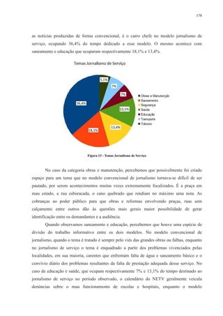 178 
as notícias produzidas de forma convencional, é o carro chefe no modelo jornalismo de 
serviço, ocupando 36,4% do tempo dedicado a esse modelo. O mesmo acontece com 
saneamento e educação que ocuparam respectivamente 18,1% e 13,4%. 
Figura 13 - Temas Jornalismo de Serviço 
No caso da categoria obras e manutenção, percebemos que possivelmente foi criado 
espaço para um tema que no modelo convencional de jornalismo tornava-se difícil de ser 
pautado, por serem acontecimentos muitas vezes extremamente focalizados. É a praça em 
mau estado, a rua esburacada, o cano quebrado que rendiam no máximo uma nota. As 
cobranças ao poder público para que obras e reformas envolvendo praças, ruas sem 
calçamento entre outros dão às questões mais gerais maior possibilidade de gerar 
identificação entre os demandantes e a audiência. 
Quando observamos saneamento e educação, percebemos que houve uma espécie de 
divisão do trabalho informativo entre os dois modelos. No modelo convencional de 
jornalismo, quando o tema é tratado é sempre pelo viés das grandes obras ou falhas, enquanto 
no jornalismo de serviço o tema é enquadrado a partir dos problemas vivenciados pelas 
localidades, em sua maioria, carentes que enfrentam falta de água e saneamento básico e o 
convívio diário dos problemas resultantes da falta de prestação adequada desse serviço. No 
caso de educação e saúde, que ocupam respectivamente 7% e 13,1% do tempo destinado ao 
jornalismo de serviço no período observado, o calendário do NETV geralmente veicula 
denúncias sobre o mau funcionamento de escolas e hospitais, enquanto o modelo 
 