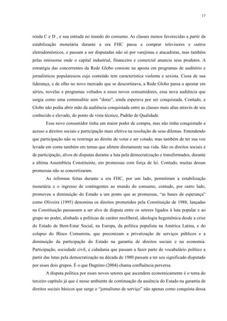 17 
renda C e D , e sua entrada no mundo do consumo. As classes menos favorecidas a partir da 
estabilização monetária durante a era FHC passa a comprar televisores e outros 
eletrodomésticos, e passam a ser disputadas não só por varejistas e atacadistas, mas também 
pelas emissoras onde o capital industrial, financeiro e comercial anuncia seus produtos. A 
estratégia das concorrentes da Rede Globo consiste na aposta em programas de auditório e 
jornalísticos popularescos cujo conteúdo tem característica violenta e sexista. Ciosa de sua 
liderança, e de olho no novo mercado que se descortinava, a Rede Globo passa a apostar em 
séries, novelas e programas voltados a esses novos consumidores, essa nova audiência que 
surgia como uma commoditie sem “dono”, ainda esperava por ser conquistada. Contudo, a 
Globo não podia abrir mão da audiência conquistada entre as classes mais altas através de seu 
conhecido e elevado, do ponto de vista técnico, Padrão de Qualidade. 
Esse novo consumidor tinha um maior poder de compra, mas não tinha conquistado a 
acesso a direitos sociais e participação mais efetiva na resolução de seus dilemas. Entendendo 
que participação não se restringe ao direito de votar e ser votado, mas também de ter sua voz 
levada em conta também em temas que afetem diretamente sua vida. São os direitos sociais e 
de participação, alvos de disputas durante a luta pela democratização e transformados, durante 
a última Assembleia Constituinte, em promessas com força de lei. Contudo, muitas dessas 
promessas não se concretizaram. 
As reformas feitas durante a era FHC, por um lado, permitiram a estabilização 
monetária e o ingresso de contingentes ao mundo do consumo, contudo, por outro lado, 
promoveu a diminuição do Estado a um ponto que as promessas, “as bases da esperança” 
como Oliveira (1995) denomina os direitos prometidos pela Constituição de 1988, lançadas 
na Constituição passassem a ser alvo de disputa entre os setores ligados à luta popular e ao 
grupo no poder, alinhado a políticas de caráter neoliberal, ideologia hegemônica desde a crise 
do Estado de Bem-Estar Social, na Europa, da política populista na América Latina, e do 
colapso do Bloco Comunista, que preconizam a privatização de serviços públicos e a 
diminuição da participação do Estado na garantia de direitos sociais e na economia. 
Participação, sociedade civil, e cidadania que passam a fazer parte do vocabulário político a 
partir das lutas pela democratização na década de 1980 passam a ter seu significado disputado 
por esses dois grupos. É o que Dagnino (2004) chama confluência perversa. 
A disputa política por esses novos setores que ascendem economicamente é o tema do 
terceiro capítulo já que é nesse ambiente de continuação da ausência do Estado na garantia de 
direitos sociais básicos que surge o “jornalismo de serviço” não apenas como conquista dessa 
 