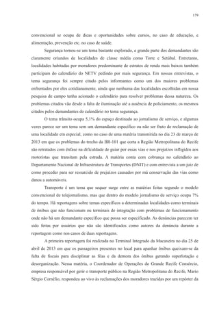 179 
convencional se ocupa de dicas e oportunidades sobre cursos, no caso de educação, e 
alimentação, prevenção etc. no caso de saúde. 
Segurança tornou-se um tema bastante explorado, e grande parte dos demandantes são 
claramente oriundos de localidades de classe média como Torre e Setúbal. Entretanto, 
localidades habitadas por moradores predominante de estratos de renda mais baixos também 
participam do calendário do NETV pedindo por mais segurança. Em nossas entrevistas, o 
tema segurança foi sempre citado pelos informantes como um dos maiores problemas 
enfrentados por eles cotidianamente, ainda que nenhuma das localidades escolhidas em nossa 
pesquisa de campo tenha acionado o calendário para resolver problemas dessa natureza. Os 
problemas citados vão desde a falta de iluminação até a ausência de policiamento, os mesmos 
citados pelos demandantes do calendário no tema segurança. 
O tema trânsito ocupa 5,1% do espaço destinado ao jornalismo de serviço, e algumas 
vezes parece ser um tema sem um demandante específico ou não ser fruto de reclamação de 
uma localidade em especial, como no caso de uma matéria transmitida no dia 23 de março de 
2013 em que os problemas do trecho da BR-101 que corta a Região Metropolitana do Recife 
são retratados com ênfase na dificuldade de guiar por essas vias e nos prejuízos infligidos aos 
motoristas que transitam pela estrada. A matéria conta com cobrança no calendário ao 
Departamento Nacional de Infraestrutura de Transportes (DNIT) e com entrevista a um juiz de 
como proceder para ser ressarcido de prejuízos causados por má conservação das vias como 
danos a automóveis. 
Transporte é um tema que sequer surge entre as matérias feitas segundo o modelo 
convencional de telejornalismo, mas que dentro do modelo jornalismo de serviço ocupa 7% 
do tempo. Há reportagens sobre temas específicos a determinadas localidades como terminais 
de ônibus que não funcionam ou terminais de integração com problemas de funcionamento 
onde não há um demandante específico que possa ser especificado. As denúncias parecem ter 
sido feitas por usuários que não são identificados como autores da denúncia durante a 
reportagem como nos casos de duas reportagens. 
A primeira reportagem foi realizada no Terminal Integrado da Macaxeira no dia 25 de 
abril de 2013 em que os passageiros presentes no local para apanhar ônibus queixam-se da 
falta de fiscais para disciplinar as filas e da demora dos ônibus gerando superlotação e 
desorganização. Nessa matéria, o Coordenador de Operações do Grande Recife Consórcio, 
empresa responsável por gerir o transporte público na Região Metropolitana do Recife, Mario 
Sérgio Cornélio, respondeu ao vivo às reclamações dos moradores trazidas por um repórter da 
 
